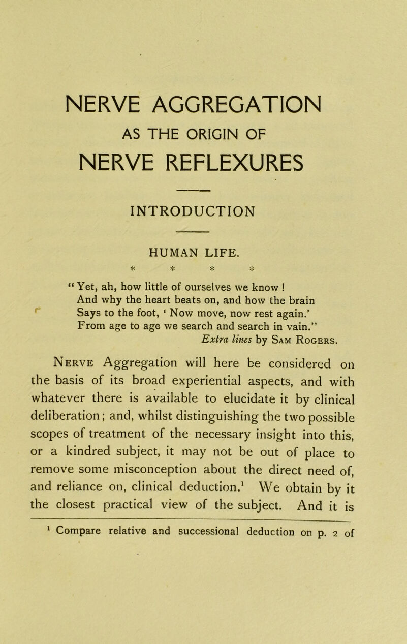 AS THE ORIGIN OF NERVE REFLEXURES INTRODUCTION HUMAN LIFE. * “ Yet, ah, how little of ourselves we know ! And why the heart beats on, and how the brain ^ Says to the foot, ‘ Now move, now rest again.’ From age to age we search and search in vain.” Extra lines by Sam Rogers. Nerve Aggregation will here be considered on the basis of its broad experiential aspects, and with whatever there is available to elucidate it by clinical deliberation; and, whilst distinguishing the two possible scopes of treatment of the necessary insight into this, or a kindred subject, it may not be out of place to remove some misconception about the direct need of, and reliance on, clinical deduction.^ We obtain by it the closest practical view of the subject. And it is ‘ Compare relative and successional deduction on p. 2 of