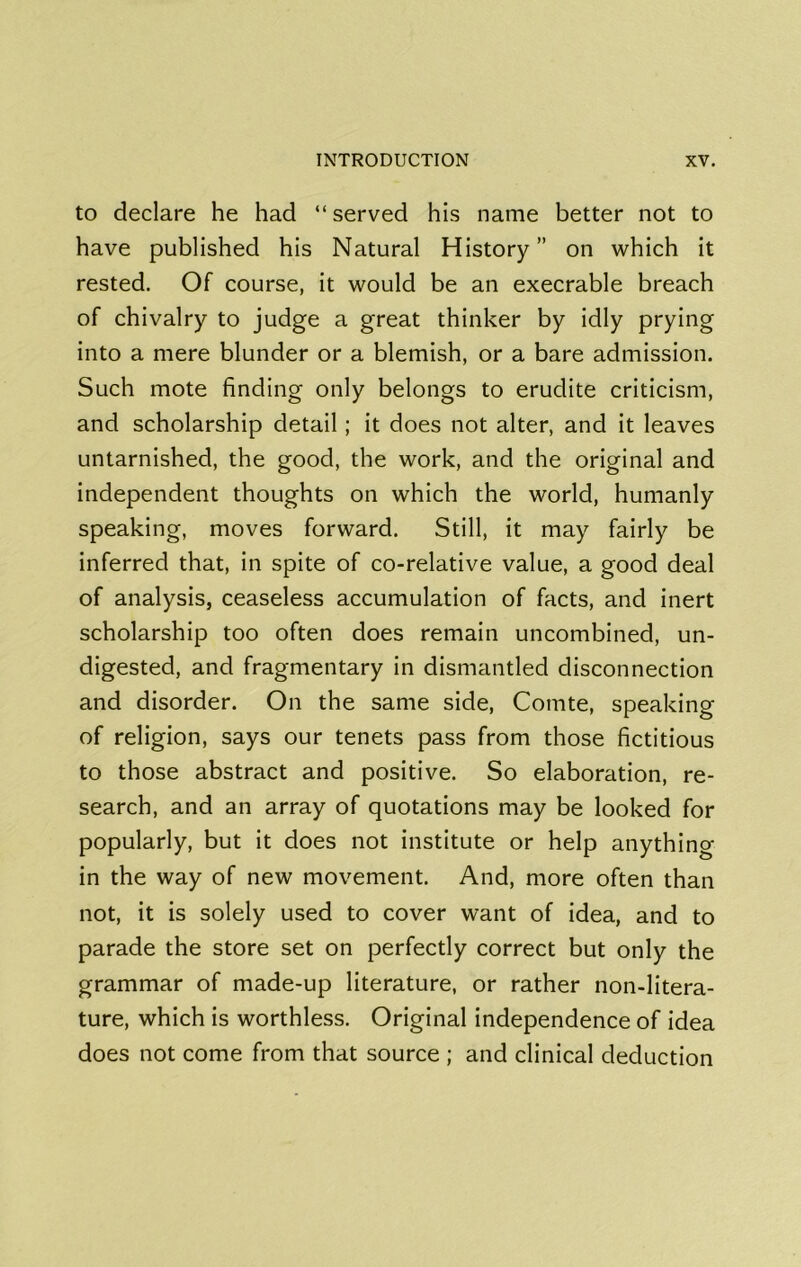 to declare he had “served his name better not to have published his Natural History” on which it rested. Of course, it would be an execrable breach of chivalry to judge a great thinker by idly prying into a mere blunder or a blemish, or a bare admission. Such mote finding only belongs to erudite criticism, and scholarship detail; it does not alter, and it leaves untarnished, the good, the work, and the original and independent thoughts on which the world, humanly speaking, moves forward. Still, it may fairly be inferred that, in spite of co-relative value, a good deal of analysis, ceaseless accumulation of facts, and inert scholarship too often does remain uncombined, un- digested, and fragmentary in dismantled disconnection and disorder. On the same side, Comte, speaking of religion, says our tenets pass from those fictitious to those abstract and positive. So elaboration, re- search, and an array of quotations may be looked for popularly, but it does not institute or help anything in the way of new movement. And, more often than not, it is solely used to cover want of idea, and to parade the store set on perfectly correct but only the grammar of made-up literature, or rather non-litera- ture, which is worthless. Original independence of idea does not come from that source ; and clinical deduction