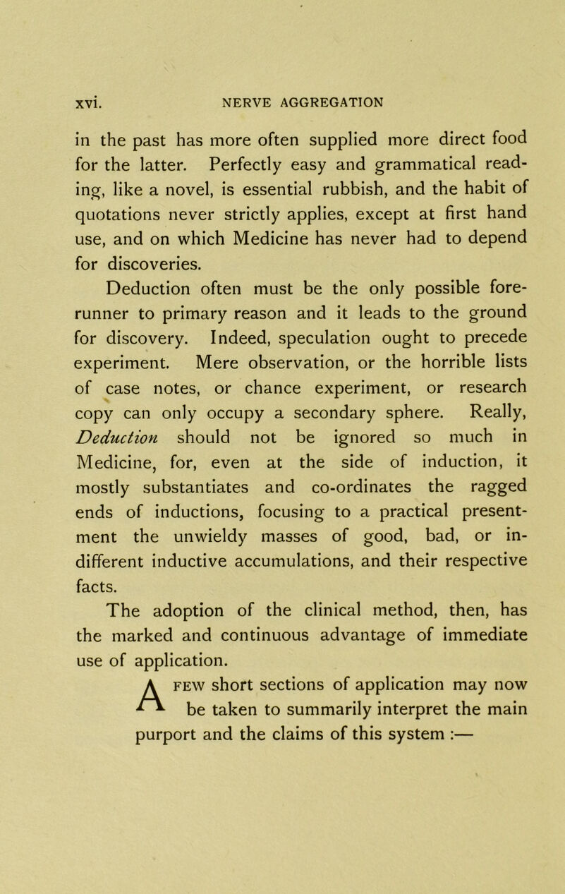 in the past has more often supplied more direct food for the latter. Perfectly easy and grammatical read- ing, like a novel, is essential rubbish, and the habit of quotations never strictly applies, except at first hand use, and on which Medicine has never had to depend for discoveries. Deduction often must be the only possible fore- runner to primary reason and it leads to the ground for discovery. Indeed, speculation ought to precede experiment. Mere observation, or the horrible lists of case notes, or chance experiment, or research copy can only occupy a secondary sphere. Really, Deduction should not be ignored so much in Medicine, for, even at the side of induction, it mostly substantiates and co-ordinates the ragged ends of inductions, focusing to a practical present- ment the unwieldy masses of good, bad, or in- different inductive accumulations, and their respective facts. The adoption of the clinical method, then, has the marked and continuous advantage of immediate use of application. A FEW short sections of application may now be taken to summarily interpret the main purport and the claims of this system :—