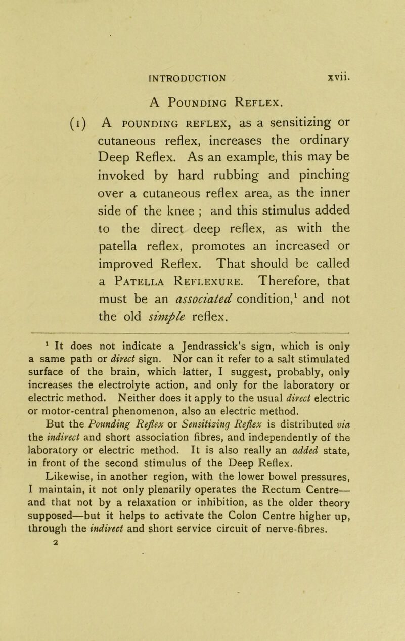A Pounding Reflex. (i) A POUNDING REFLEX, as a sensitizing or cutaneous reflex, increases the ordinary Deep Reflex. As an example, this may be invoked by hard rubbing and pinching over a cutaneous reflex area, as the inner side of the knee ; and this stimulus added to the direct deep reflex, as with the patella reflex, promotes an increased or improved Reflex. That should be called a Patella Reflexure. Therefore, that must be an associated condition,^ and not the old simple reflex. * It does not indicate a Jendrassick’s sign, which is only a same path or dived sign. Nor can it refer to a salt stimulated surface of the brain, which latter, I suggest, probably, only increases the electrolyte action, and only for the laboratory or electric method. Neither does it apply to the usual dived electric or motor-central phenomenon, also an electric method. But the Pounding Reflex or Sensitizing Reflex is distributed via the indived and short association fibres, and independently of the laboratory or electric method. It is also really an added state, in front of the second stimulus of the Deep Reflex. Likewise, in another region, with the lower bowel pressures, I maintain, it not only plenarily operates the Rectum Centre— and that not by a relaxation or inhibition, as the older theory supposed—but it helps to activate the Colon Centre higher up, through the indived and short service circuit of nerve-fibres. 2