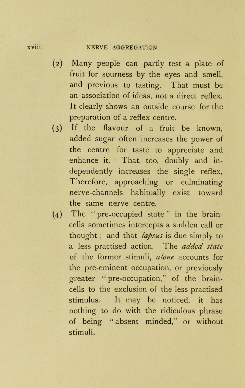 (2) Many people can partly test a plate of fruit for sourness by the eyes and smell, and previous to tasting. That must be an association of ideas, not a direct reflex. It clearly shows an outside course for the preparation of a reflex centre. (3) If the flavour of a fruit be known, added sugar often increases the power of the centre for taste to appreciate and enhance it. That, too, doubly and in- dependently increases the single reflex. Therefore, approaching or culminating nerve-channels habitually exist toward the same nerve centre. (4) The “ pre-occupied state ” in the brain- cells sometimes intercepts a sudden call or thought; and that lapsus is due simply to a less practised action. The added state of the former stimuli, alone accounts for the pre-eminent occupation, or previously greater “pre-occupation,” of the brain- cells to the exclusion of the less practised stimulus. It may be noticed, it has nothing to do with the ridiculous phrase of being “absent minded,” or without stimuli.