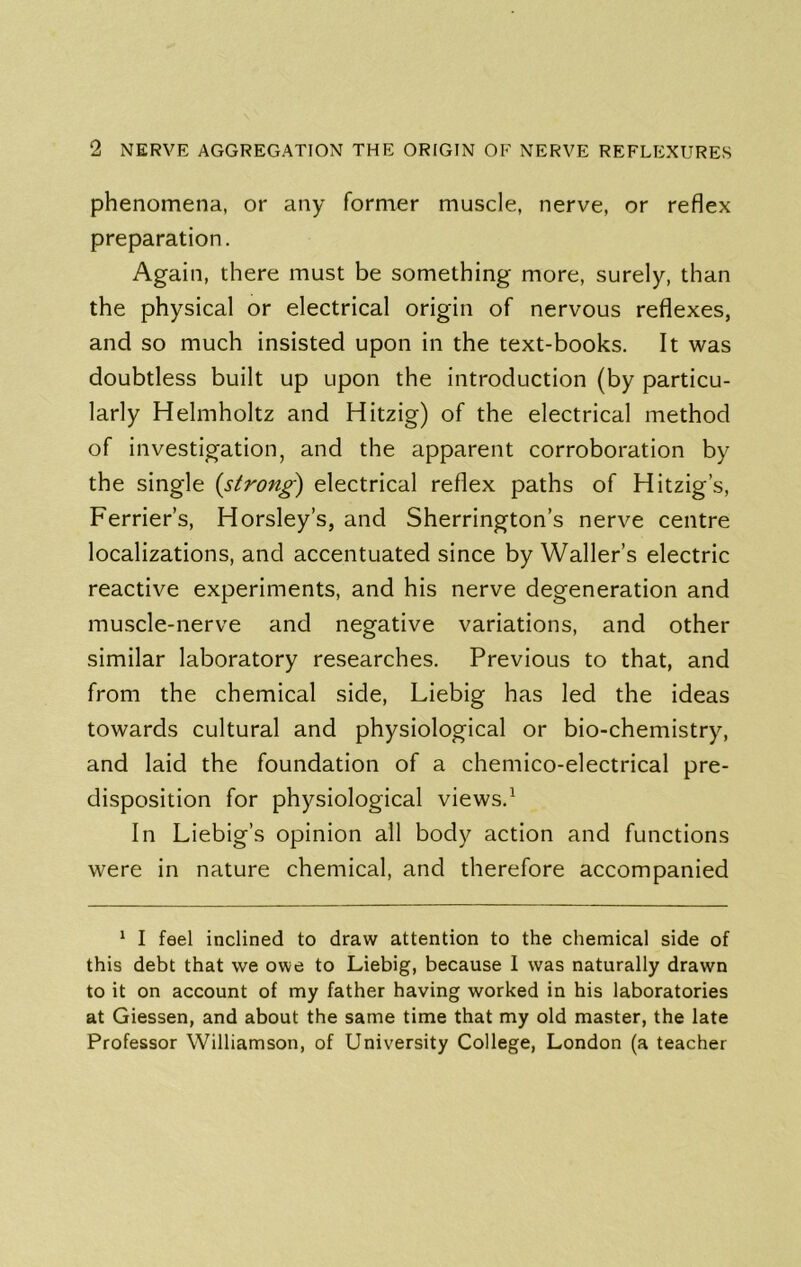 phenomena, or any former muscle, nerve, or reflex preparation. Again, there must be something more, surely, than the physical or electrical origin of nervous reflexes, and so much insisted upon in the text-books. It was doubtless built up upon the introduction (by particu- larly Helmholtz and Hitzig) of the electrical method of investigation, and the apparent corroboration by the single {strong) electrical reflex paths of Hitzig’s, Perrier’s, Horsley’s, and Sherrington’s nerve centre localizations, and accentuated since by Waller’s electric reactive experiments, and his nerve degeneration and muscle-nerve and negative variations, and other similar laboratory researches. Previous to that, and from the chemical side, Liebig has led the ideas towards cultural and physiological or bio-chemistry, and laid the foundation of a chemico-electrical pre- disposition for physiological views.^ In Liebig’s opinion all body action and functions were in nature chemical, and therefore accompanied ^ I feel inclined to draw attention to the chemical side of this debt that we owe to Liebig, because I was naturally drawn to it on account of my father having worked in his laboratories at Giessen, and about the same time that my old master, the late Professor Williamson, of University College, London (a teacher