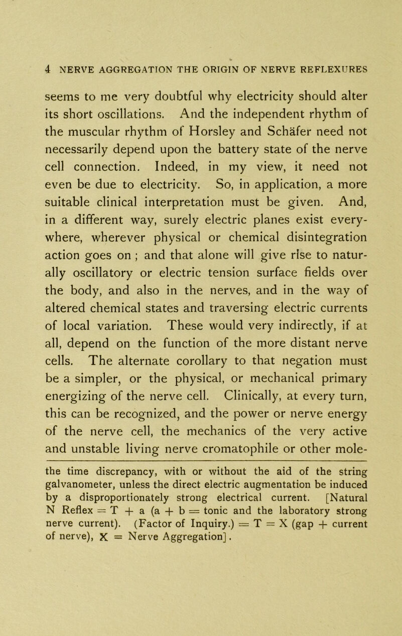 seems to me very doubtful why electricity should alter its short oscillations. And the independent rhythm of the muscular rhythm of Horsley and Schafer need not necessarily depend upon the battery state of the nerve cell connection. Indeed, in my view, it need not even be due to electricity. So, in application, a more suitable clinical interpretation must be given. And, in a different way, surely electric planes exist every- where, wherever physical or chemical disintegration action goes on ; and that alone will give rise to natur- ally oscillatory or electric tension surface fields over the body, and also in the nerves, and in the way of altered chemical states and traversing electric currents of local variation. These would very indirectly, if at all, depend on the function of the more distant nerve cells. The alternate corollary to that negation must be a simpler, or the physical, or mechanical primary energizing of the nerve cell. Clinically, at every turn, this can be recognized, and the power or nerve energy of the nerve cell, the mechanics of the very active and unstable living nerve cromatophile or other mole- the time discrepancy, with or without the aid of the string galvanometer, unless the direct electric augmentation be induced by a disproportionately strong electrical current. [Natural N Reflex = T -f-a(a-f-b = tonic and the laboratory strong nerve current). (Factor of Inquiry.) = T = X (gap + current of nerve), X = Nerve Aggregation].