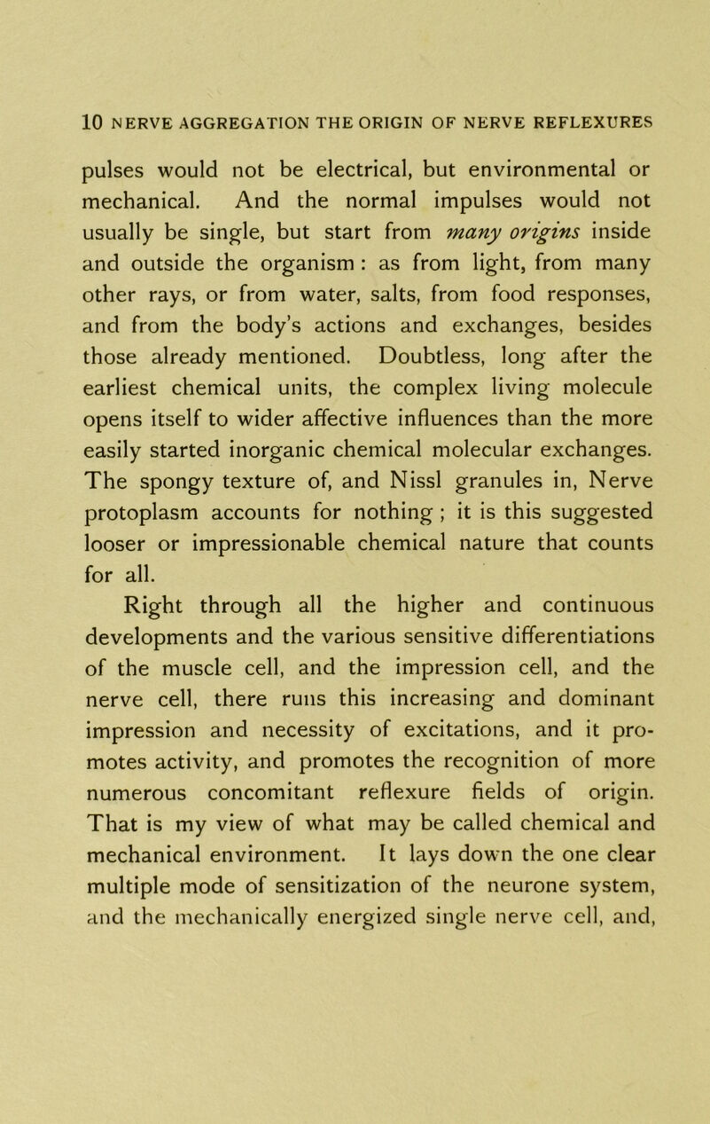 pulses would not be electrical, but environmental or mechanical. And the normal impulses would not usually be single, but start from many origins inside and outside the organism : as from light, from many other rays, or from water, salts, from food responses, and from the body’s actions and exchanges, besides those already mentioned. Doubtless, long after the earliest chemical units, the complex living molecule opens itself to wider affective influences than the more easily started inorganic chemical molecular exchanges. The spongy texture of, and Nissl granules in. Nerve protoplasm accounts for nothing; it is this suggested looser or impressionable chemical nature that counts for all. Right through all the higher and continuous developments and the various sensitive differentiations of the muscle cell, and the impression cell, and the nerve cell, there runs this increasing and dominant impression and necessity of excitations, and it pro- motes activity, and promotes the recognition of more numerous concomitant reflexure fields of origin. That is my view of what may be called chemical and mechanical environment. It lays down the one clear multiple mode of sensitization of the neurone system, and the mechanically energized single nerve cell, and,