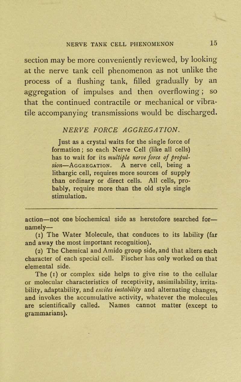 section may be more conveniently reviewed, by looking at the nerve tank cell phenomenon as not unlike the process of a flushing tank, filled gradually by an aggregation of impulses and then overflowing; so that the continued contractile or mechanical or vibra- tile accompanying transmissions would be discharged. NERVE FORCE AGGREGATION. Just as a crystal waits for the single force of formation; so each Nerve Cell (like all cells) has to wait for its multiple nerve force of propul- sion—Aggregation. A nerve cell, being a lithargic cell, requires more sources of supply than ordinary or direct cells. All cells, pro- bably, require more than the old style single stimulation. action—not one biochemical side as heretofore searched for— namely— (1) The Water Molecule, that conduces to its lability (far and away the most important recognition). (2) The Chemical and Amido group side, and that alters each character of each special cell. Fischer has only worked on that elemental side. The (i) or complex side helps to give rise to the cellular or molecular characteristics of receptivity, assimilability, irrita- bility, adaptability, and excites instability and alternating changes, and invokes the accumulative activity, whatever the molecules are scientifically called. Names cannot matter (except to grammarians).