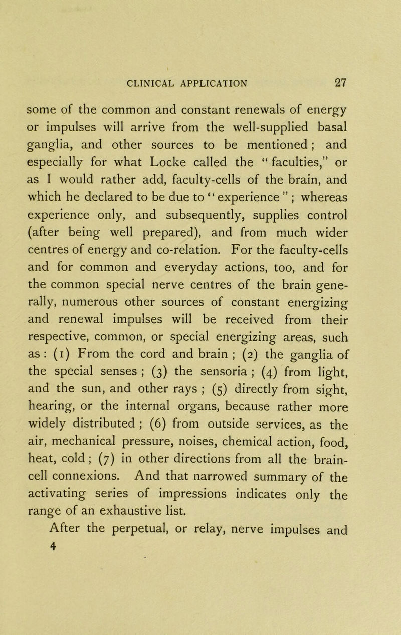 some of the common and constant renewals of energy or impulses will arrive from the well-supplied basal ganglia, and other sources to be mentioned; and especially for what Locke called the “ faculties,” or as I would rather add, faculty-cells of the brain, and which he declared to be due to “ experience ” ; whereas experience only, and subsequently, supplies control (after being well prepared), and from much wider centres of energy and co-relation. For the faculty-cells and for common and everyday actions, too, and for the common special nerve centres of the brain gene- rally, numerous other sources of constant energizing and renewal impulses will be received from their respective, common, or special energizing areas, such as : (i) From the cord and brain ; (2) the ganglia of the special senses ; (3) the sensoria ; (4) from light, and the sun, and other rays ; (5) directly from sight, hearing, or the internal organs, because rather more widely distributed ; (6) from outside services, as the air, mechanical pressure, noises, chemical action, food, heat, cold ; (7) in other directions from all the brain- cell connexions. And that narrowed summary of the activating series of impressions indicates only the range of an exhaustive list. After the perpetual, or relay, nerve impulses and 4