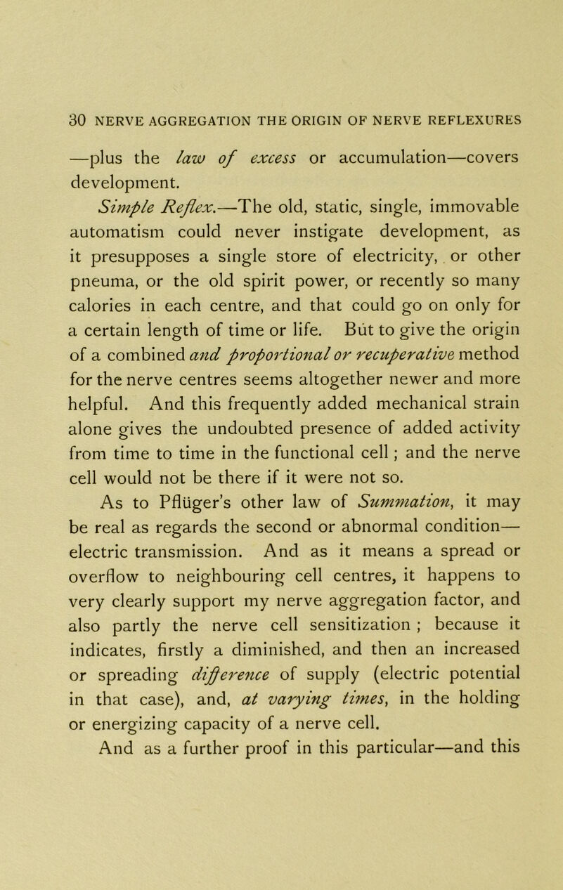 —plus the law of excess or accumulation—covers development. Simple Reflex.—The old, static, single, immovable automatism could never instigate development, as it presupposes a single store of electricity, or other pneuma, or the old spirit power, or recently so many calories in each centre, and that could go on only for a certain length of time or life. Biit to give the origin of a combined and proportional or recuperative method for the nerve centres seems altogether newer and more helpful. And this frequently added mechanical strain alone gives the undoubted presence of added activity from time to time in the functional cell; and the nerve cell would not be there if it were not so. As to Pfluger’s other law of Summation, it may be real as regards the second or abnormal condition— electric transmission. And as it means a spread or overflow to neighbouring cell centres, it happens to very clearly support my nerve aggregation factor, and also partly the nerve cell sensitization ; because it indicates, firstly a diminished, and then an increased or spreading diflerence of supply (electric potential in that case), and, at varying times, in the holding or energizing capacity of a nerve cell. And as a further proof in this particular—and this