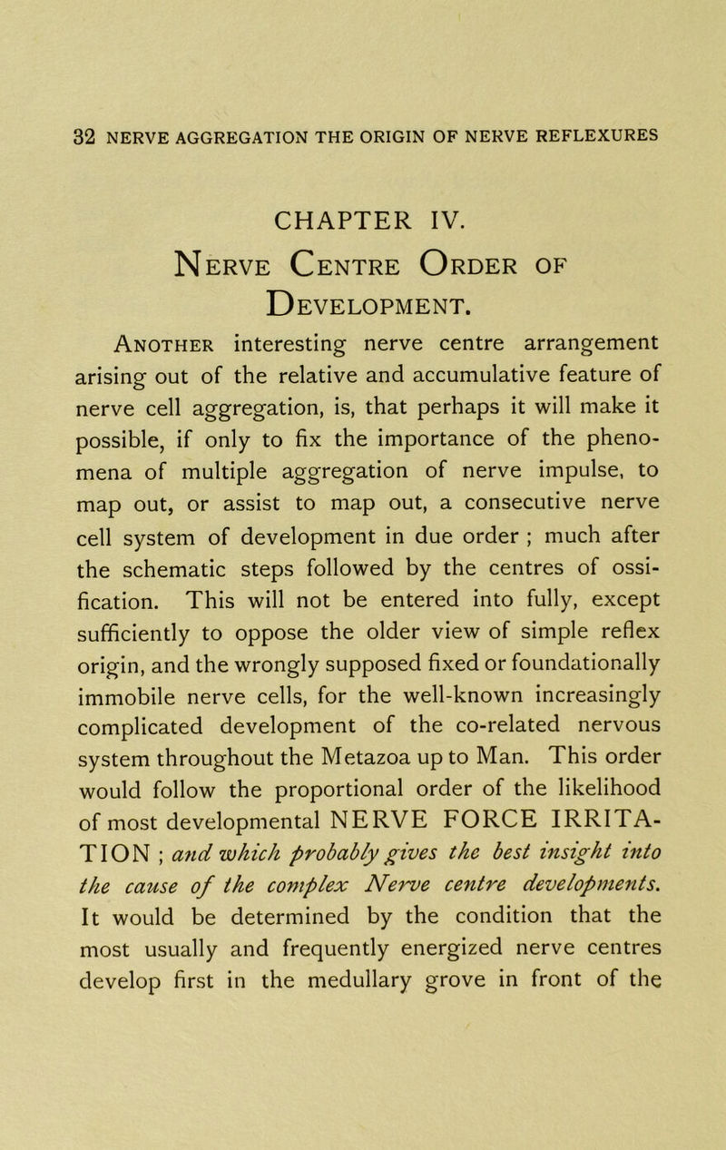 CHAPTER IV. N ERVE Centre Order of Development. Another interesting nerve centre arrangement arising out of the relative and accumulative feature of nerve cell aggregation, is, that perhaps it will make it possible, if only to fix the importance of the pheno- mena of multiple aggregation of nerve impulse, to map out, or assist to map out, a consecutive nerve cell system of development in due order ; much after the schematic steps followed by the centres of ossi- fication. This will not be entered into fully, except sufficiently to oppose the older view of simple reflex origin, and the wrongly supposed fixed or foundationally immobile nerve cells, for the well-known increasingly complicated development of the co-related nervous system throughout the Metazoa up to Man. This order would follow the proportional order of the likelihood of most developmental NERVE FORCE IRRITA- TION ; and which probably gives the best insight into the cause of the complex Nerve centre developments. It would be determined by the condition that the most usually and frequently energized nerve centres develop first in the medullary grove in front of the