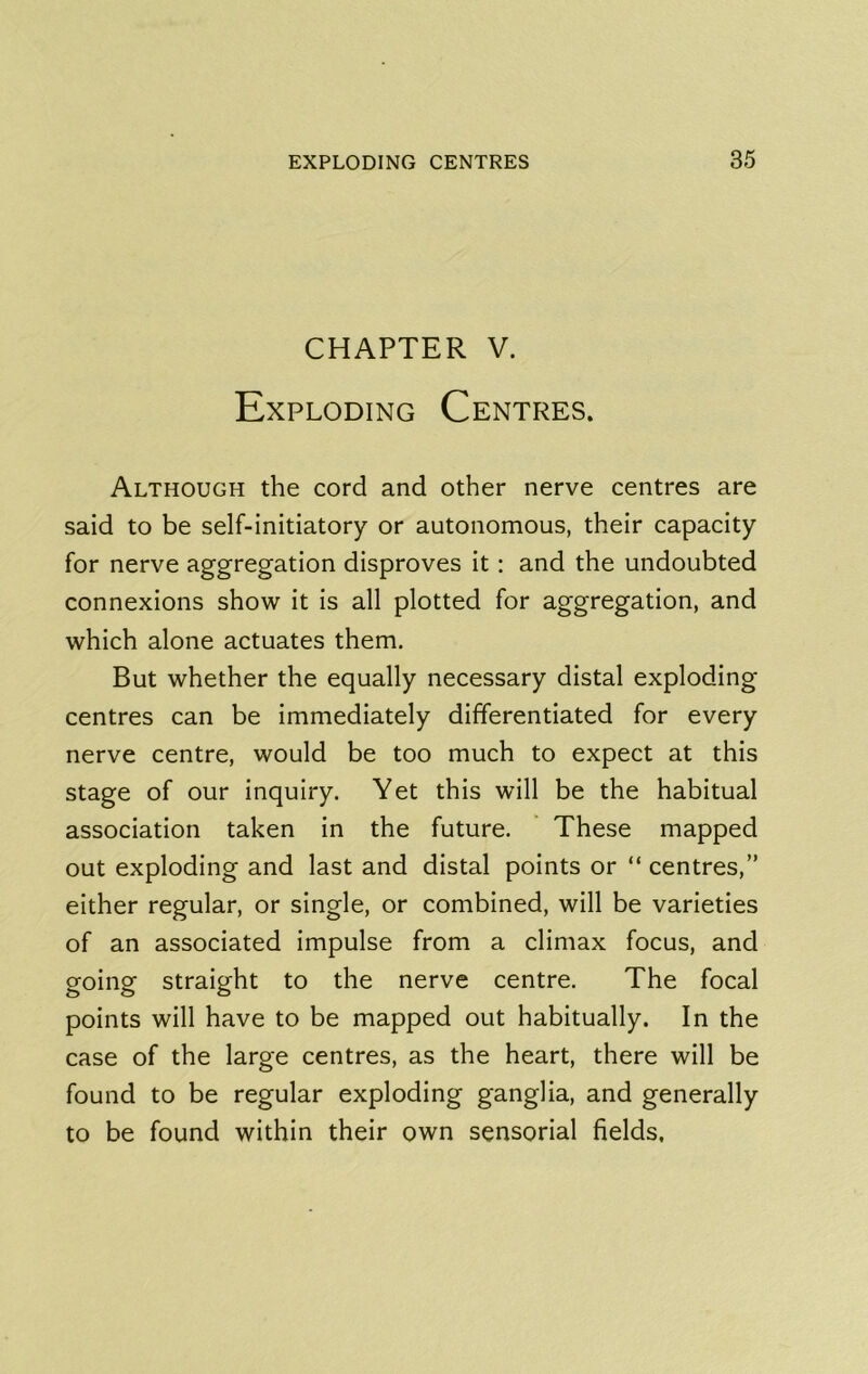 CHAPTER V. Exploding Centres. Although the cord and other nerve centres are said to be self-initiatory or autonomous, their capacity for nerve aggregation disproves it: and the undoubted connexions show it is all plotted for aggregation, and which alone actuates them. But whether the equally necessary distal exploding centres can be immediately differentiated for every nerve centre, would be too much to expect at this stage of our inquiry. Yet this will be the habitual association taken in the future. These mapped out exploding and last and distal points or “ centres,” either regular, or single, or combined, will be varieties of an associated impulse from a climax focus, and going straight to the nerve centre. The focal points will have to be mapped out habitually. In the case of the large centres, as the heart, there will be found to be regular exploding ganglia, and generally to be found within their own sensorial fields.