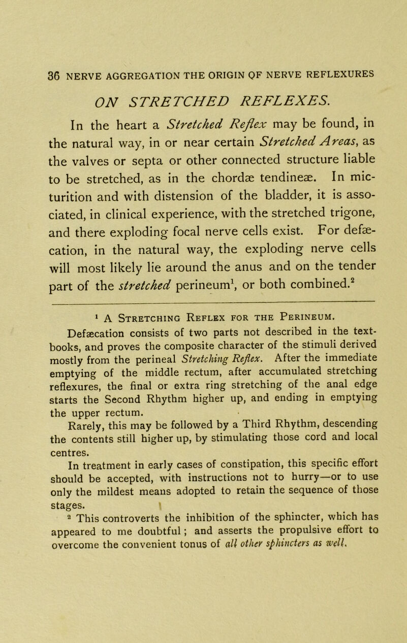 ON STRETCHED REFLEXES. In the heart a Stretched Reflex may be found, in the natural way, in or near certain Stretched Areas, as the valves or septa or other connected structure liable to be stretched, as in the chordae tendine^. In mic- turition and with distension of the bladder, it is asso- ciated, in clinical experience, with the stretched trigone, and there exploding focal nerve cells exist. For defe- cation, in the natural way, the exploding nerve cells will most likely He around the anus and on the tender part of the stretched perineum\ or both combined.^ ‘ A Stretching Reflex for the Perineum. Defsecation consists of two parts not described in the text- books, and proves the composite character of the stimuli derived mostly from the perineal Stretching Reflex. After the immediate emptying of the middle rectum, after accumulated stretching reflexures, the final or extra ring stretching of the anal edge starts the Second Rhythm higher up, and ending in emptying the upper rectum. Rarely, this may be followed by a Third Rhythm, descending the contents still higher up, by stimulating those cord and local centres. In treatment in early cases of constipation, this specific effort should be accepted, with instructions not to hurry—or to use only the mildest means adopted to retain the sequence of those stages. 2 This controverts the inhibition of the sphincter, which has appeared to me doubtful; and asserts the propulsive effort to overcome the convenient tonus of all other sphincters as well.