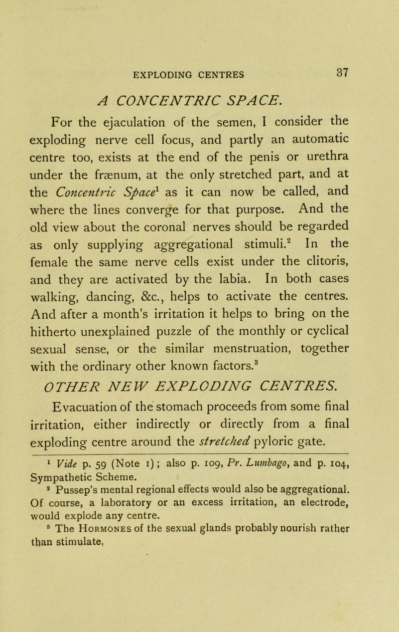 A CONCENTRIC SPACE. For the ejaculation of the semen, I consider the exploding nerve cell focus, and partly an automatic centre too, exists at the end of the penis or urethra under the fraenum, at the only stretched part, and at the Concentric Spaced as it can now be called, and where the lines converge for that purpose. And the old view about the coronal nerves should be regarded as only supplying aggregational stimuli.^ In the female the same nerve cells exist under the clitoris, and they are activated by the labia. In both cases walking, dancing, &c., helps to activate the centres. And after a month’s irritation it helps to bring on the hitherto unexplained puzzle of the monthly or cyclical sexual sense, or the similar menstruation, together with the ordinary other known factors.® OTHER NEW EXPLODING CENTRES. Evacuation of the stomach proceeds from some final irritation, either indirectly or directly from a final exploding centre around the stretched pyloric gate. 1 Vide p. 59 (Note i); also p. log, Pv. Lumbago, and p. 104, Sympathetic Scheme. * Pussep’s mental regional effects would also be aggregational. Of course, a laboratory or an excess irritation, an electrode, would explode any centre. » The Hormones of the sexual glands probably nourish rather than stimulate,
