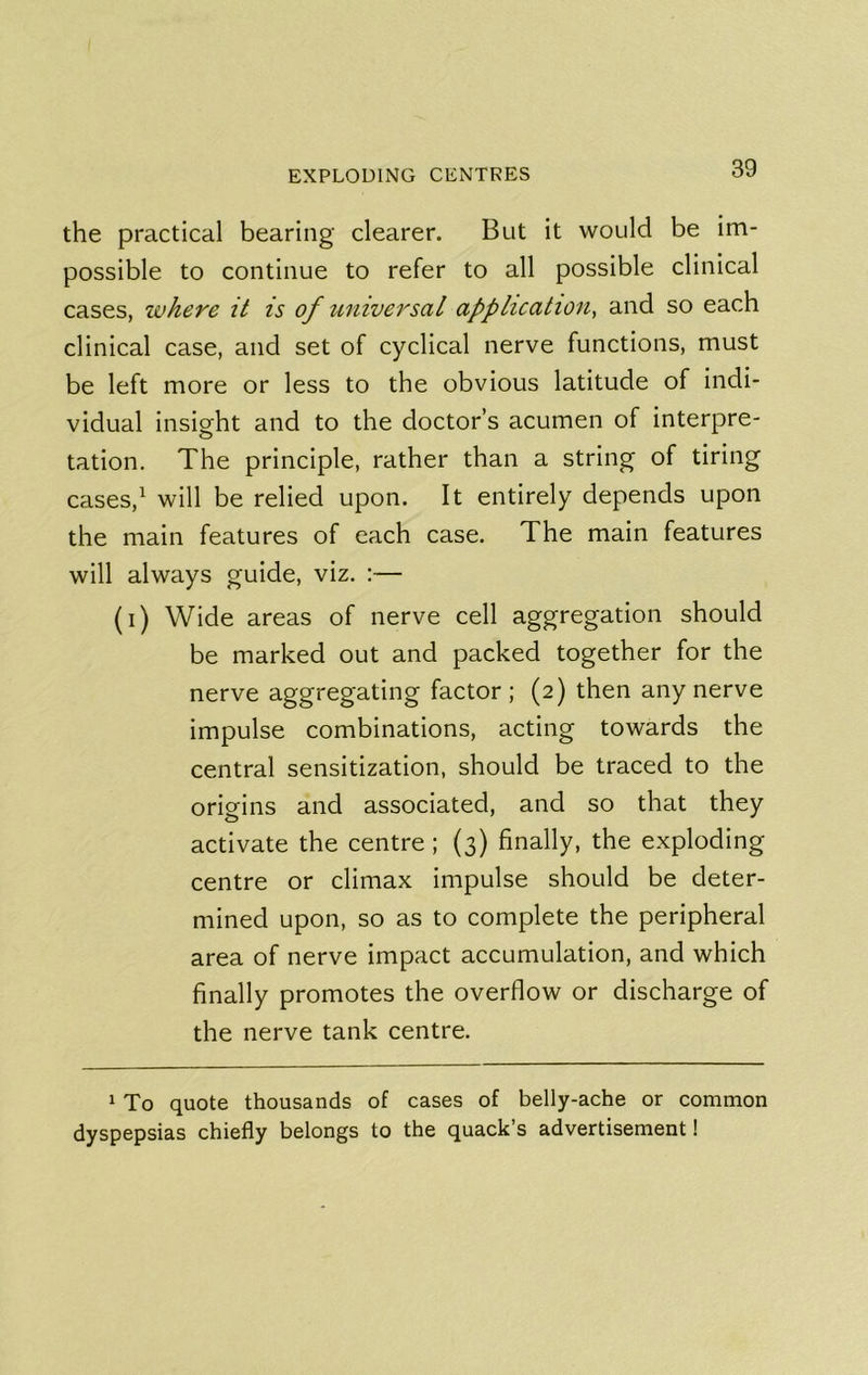 the practical bearing clearer. But it would be im- possible to continue to refer to all possible clinical cases, where it is of universal application, and so each clinical case, and set of cyclical nerve functions, must be left more or less to the obvious latitude of indi- vidual insight and to the doctor’s acumen of interpre- tation, The principle, rather than a string of tiring cases,^ will be relied upon. It entirely depends upon the main features of each case. The main features will always guide, viz. :— (i) Wide areas of nerve cell aggregation should be marked out and packed together for the nerve aggregating factor ; (2) then any nerve impulse combinations, acting towards the central sensitization, should be traced to the origins and associated, and so that they activate the centre; (3) finally, the exploding centre or climax impulse should be deter- mined upon, so as to complete the peripheral area of nerve impact accumulation, and which finally promotes the overflow or discharge of the nerve tank centre. 1 To quote thousands of cases of belly-ache or common dyspepsias chiefly belongs to the quack’s advertisement 1