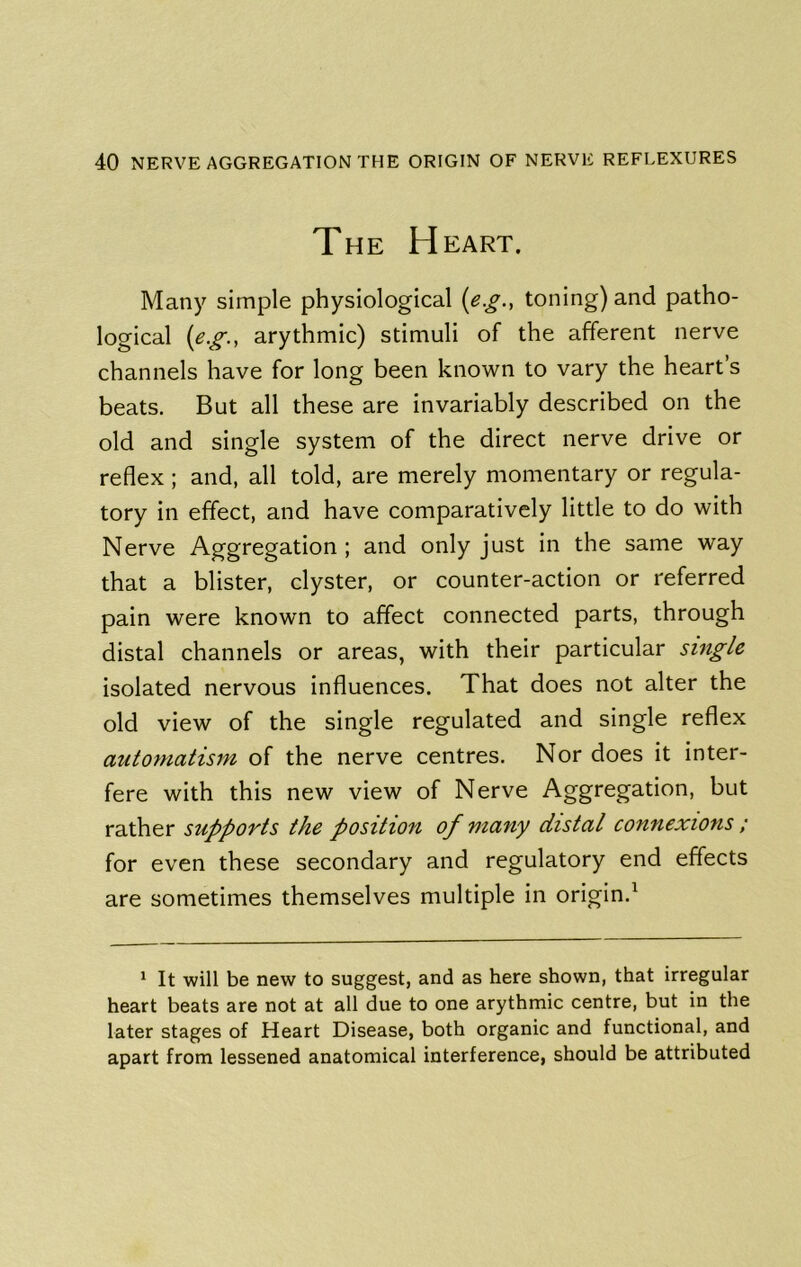 The Heart. Many simple physiological {e.g., toning) and patho- logical arythmic) stimuli of the afferent nerve channels have for long been known to vary the heart’s beats. But all these are invariably described on the old and single system of the direct nerve drive or reflex; and, all told, are merely momentary or regula- tory in effect, and have comparatively little to do with Nerve Aggregation ; and only just in the same way that a blister, clyster, or counter-action or referred pain were known to affect connected parts, through distal channels or areas, with their particular single isolated nervous influences. That does not alter the old view of the single regulated and single reflex automatism of the nerve centres. Nor does it inter- fere with this new view of Nerve Aggregation, but rather supports the position of many distal connexions ; for even these secondary and regulatory end effects are sometimes themselves multiple in origin.^ * It will be new to suggest, and as here shown, that irregular heart beats are not at all due to one arythmic centre, but in the later stages of Heart Disease, both organic and functional, and apart from lessened anatomical interference, should be attributed