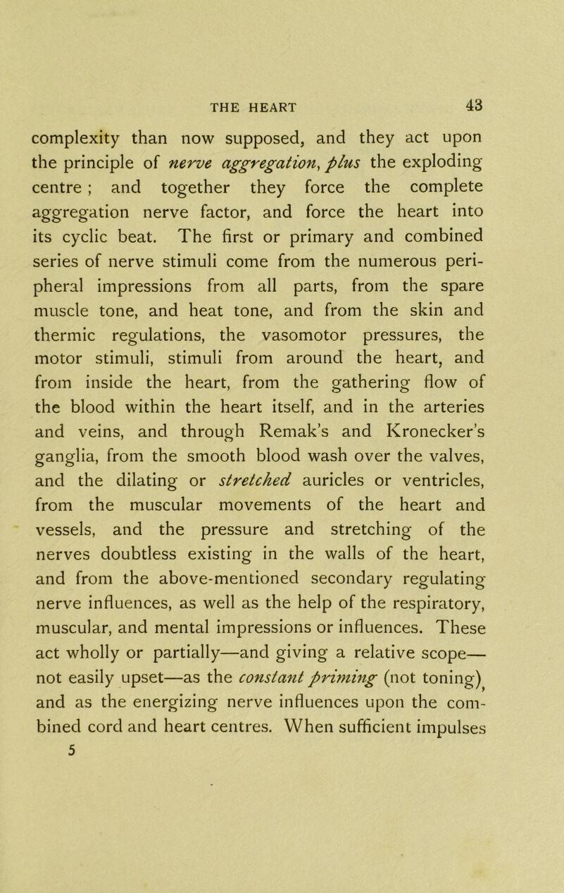 complexity than now supposed, and they act upon the principle of nerve aggregation, plus the exploding centre ; and together they force the complete aggregation nerve factor, and force the heart into its cyclic beat. The first or primary and combined series of nerve stimuli come from the numerous peri- pheral impressions from all parts, from the spare muscle tone, and heat tone, and from the skin and thermic regulations, the vasomotor pressures, the motor stimuli, stimuli from around the heart, and from inside the heart, from the gathering flow of the blood within the heart itself, and in the arteries and veins, and through Remak’s and Kronecker’s ganglia, from the smooth blood wash over the valves, and the dilating or stretched auricles or ventricles, from the muscular movements of the heart and vessels, and the pressure and stretching of the nerves doubtless existing in the walls of the heart, and from the above-mentioned secondary regulating nerve influences, as well as the help of the respiratory, muscular, and mental impressions or influences. These act wholly or partially—and giving a relative scope— not easily upset—as the constant priming (not toning) and as the energizing nerve influences upon the com- bined cord and heart centres. When sufficient impulses 5