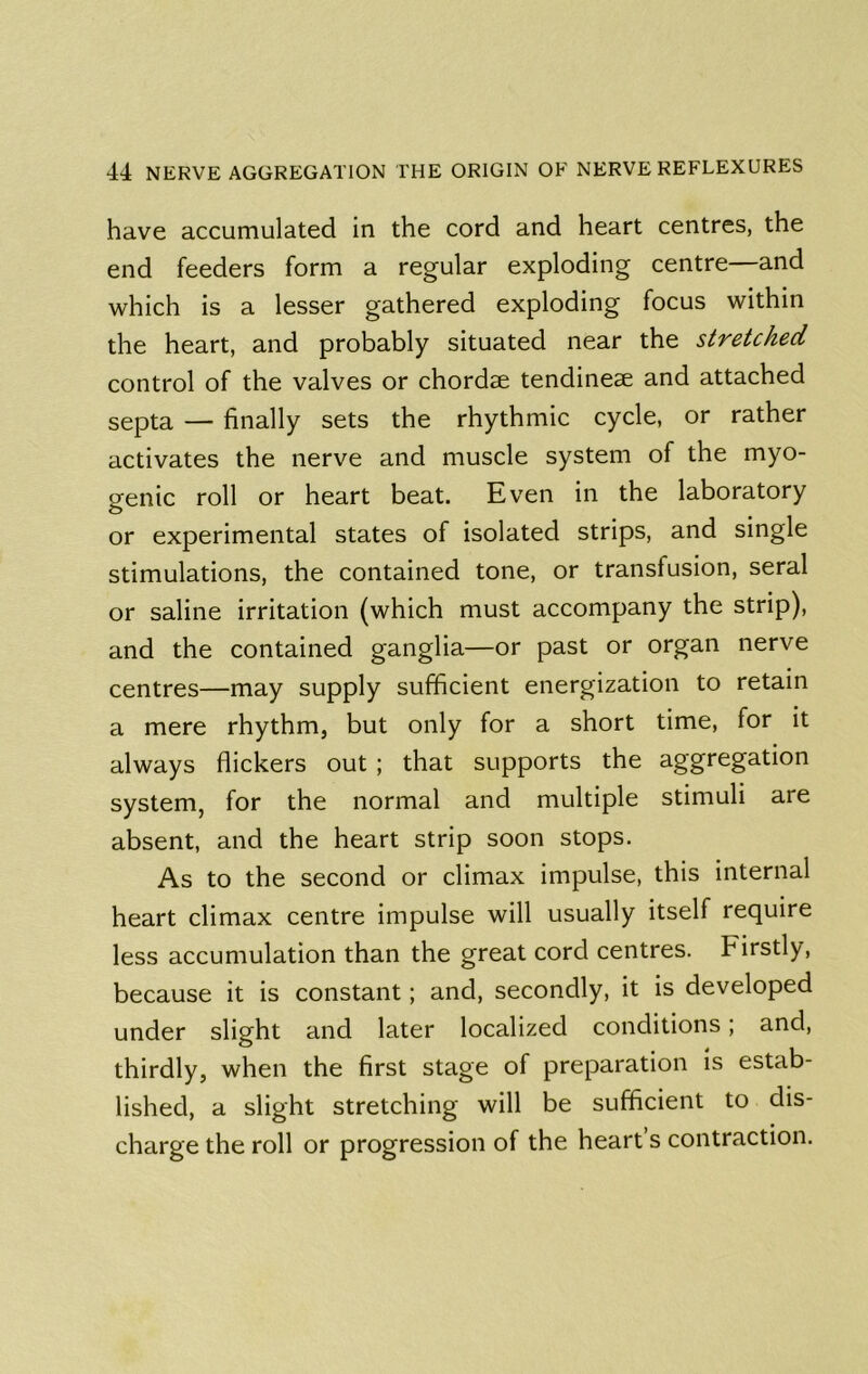 have accumulated in the cord and heart centres, the end feeders form a regular exploding centre—and which is a lesser gathered exploding focus within the heart, and probably situated near the stretched control of the valves or chordae tendineae and attached septa — finally sets the rhythmic cycle, or rather activates the nerve and muscle system of the myo- genic roll or heart beat. Even in the laboratory or experimental states of isolated strips, and single stimulations, the contained tone, or transfusion, serai or saline irritation (which must accompany the strip), and the contained ganglia—or past or organ nerve centres—may supply sufficient energization to retain a mere rhythm, but only for a short time, for it always flickers out ; that supports the aggregation system, for the normal and multiple stimuli are absent, and the heart strip soon stops. As to the second or climax impulse, this internal heart climax centre impulse will usually itself require less accumulation than the great cord centres. Firstly, because it is constant; and, secondly, it is developed under slight and later localized conditions; and, thirdly, when the first stage of preparation is estab- lished, a slight stretching will be sufficient to dis- charge the roll or progression of the heart’s contraction.