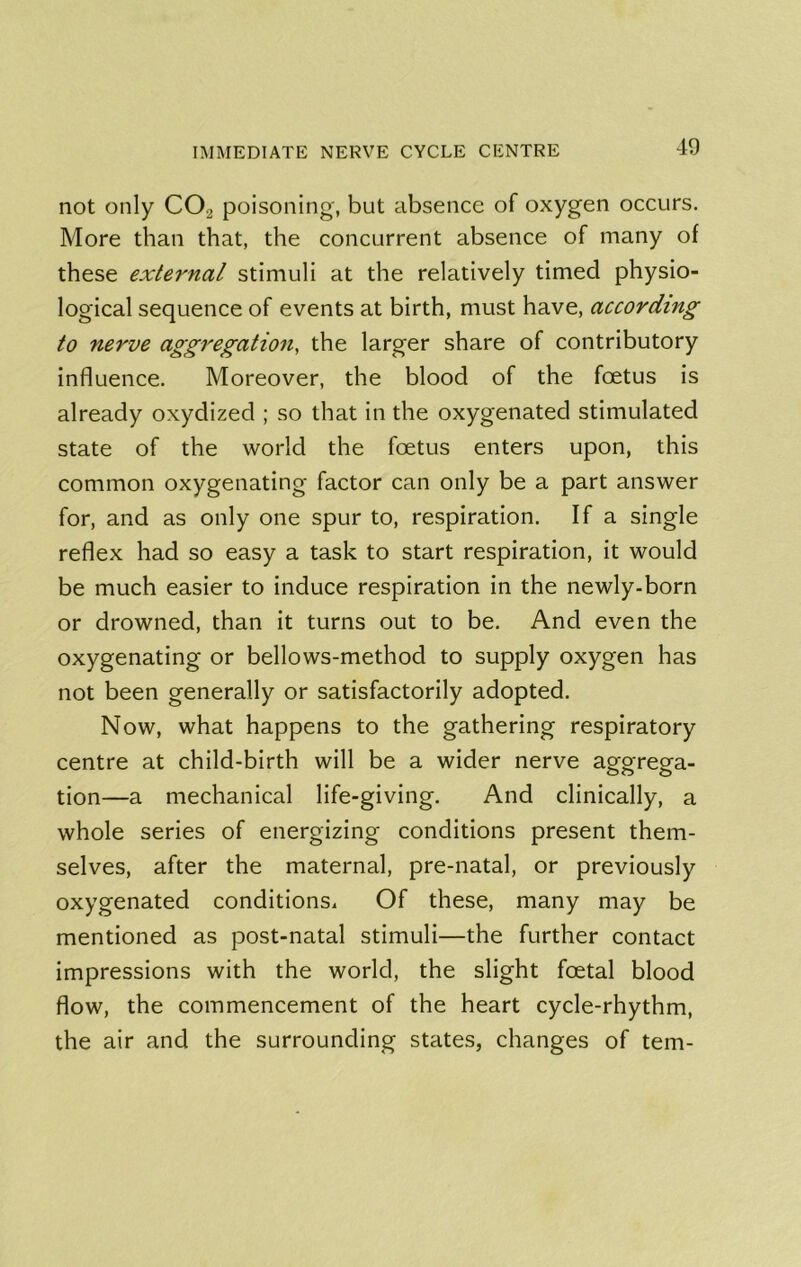 19 not only CO2 poisoning, but absence of oxygen occurs. More than that, the concurrent absence of many of these external stimuli at the relatively timed physio- logical sequence of events at birth, must have, according to nerve aggregation, the larger share of contributory influence. Moreover, the blood of the foetus is already oxydized ; so that in the oxygenated stimulated state of the world the foetus enters upon, this common oxygenating factor can only be a part answer for, and as only one spur to, respiration. If a single reflex had so easy a task to start respiration, it would be much easier to induce respiration in the newly-born or drowned, than it turns out to be. And even the oxygenating or bellows-method to supply oxygen has not been generally or satisfactorily adopted. Now, what happens to the gathering respiratory centre at child-birth will be a wider nerve aggrega- tion—a mechanical life-giving. And clinically, a whole series of energizing conditions present them- selves, after the maternal, pre-natal, or previously oxygenated conditions. Of these, many may be mentioned as post-natal stimuli—the further contact impressions with the world, the slight foetal blood flow, the commencement of the heart cycle-rhythm, the air and the surrounding states, changes of tern-