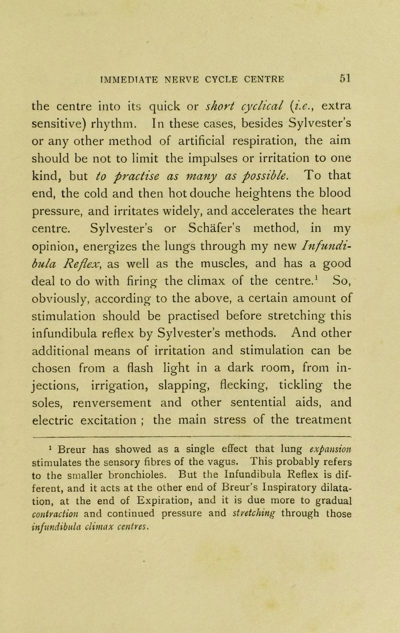 the centre into its quick or short cyclical {i.c., extra sensitive) rhythm. In these cases, besides Sylvester’s or any other method of artificial respiration, the aim should be not to limit the impulses or irritation to one kind, but to practise as many as possible. To that end, the cold and then hot douche heightens the blood pressure, and irritates widely, and accelerates the heart centre. Sylvester’s or Schafer’s method, in my opinion, energizes the lungs through my new Infmidi- bula Reflex, as well as the muscles, and has a good deal to do with firing the climax of the centre.^ So, obviously, according to the above, a certain amount of stimulation should be practised before stretching this infundibula reflex by Sylvester’s methods. And other additional means of irritation and stimulation can be chosen from a flash light in a dark room, from in- jections, irrigation, slapping, flecking, tickling the soles, renversement and other sentential aids, and electric excitation ; the main stress of the treatment * Breur has showed as a single effect that lung expansion stimulates the sensory fibres of the vagus. This probably refers to the smaller bronchioles. But the Infundibula Reflex is dif- ferent, and it acts at the other end of Breur’s Inspiratory dilata- tion, at the end of Expiration, and it is due more to gradual contraction and continued pressure and stretching through those infundibula climax centres.