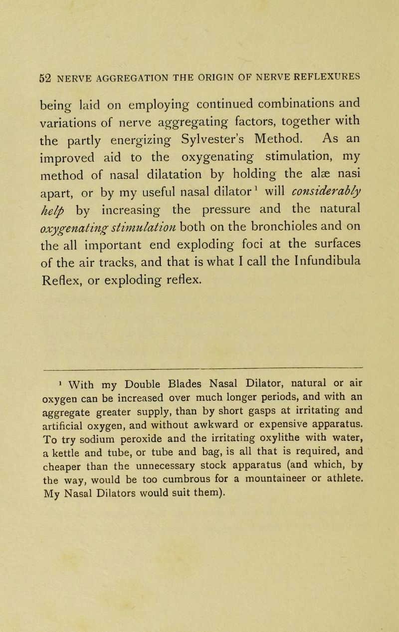 being laid on employing continued combinations and variations of nerve aggregating factors, together with the partly energizing Sylvester’s Method. As an improved aid to the oxygenating stimulation, my method of nasal dilatation by holding the al^ nasi apart, or by my useful nasal dilator ^ will considerably help by increasing the pressure and the natural oxygenating stimulation both on the bronchioles and on the all important end exploding foci at the surfaces of the air tracks, and that is what I call the Infundibula Reflex, or exploding reflex. * With my Double Blades Nasal Dilator, natural or air oxygen can be increased over much longer periods, and with an aggregate greater supply, than by short gasps at irritating and artificial oxygen, and without awkward or expensive apparatus. To try sodium peroxide and the irritating oxylithe with water, a kettle and tube, or tube and bag, is all that is required, and cheaper than the unnecessary stock apparatus (and which, by the way, would be too cumbrous for a mountaineer or athlete. My Nasal Dilators would suit them).