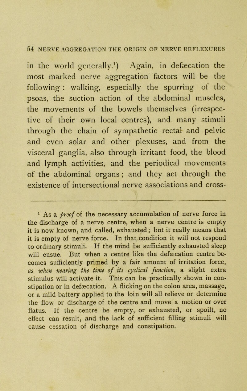in the world generally^) Again, in defaecation the most marked nerve aggregation factors will be the following : walking, especially the spurring of the psoas, the suction action of the abdominal muscles, the movements of the bowels themselves (irrespec- tive of their own local centres), and many stimuli through the chain of sympathetic rectal and pelvic and even solar and other plexuses, and from the visceral ganglia, also through irritant food, the blood and lymph activities, and the periodical movements of the abdominal organs; and they act through the existence of intersectional nerve associations and cross- ^ As a proof of the necessary accumulation of nerve force in the discharge of a nerve centre, when a nerve centre is empty it is now known, and called, exhausted; but it really means that it is empty of nerve force. In that condition it will not respond to ordinary stimuli. If the mind be sufficiently exhausted sleep will ensue. But when a centre like the defaecation centre be- comes sufficiently primed by a fair amount of irritation force, as when nearing the time of its cyclical finction, a slight extra stimulus will activate it. This can be practically shown in con- stipation or in defaecation. A flicking on the colon area, massage, or a mild battery applied to the loin will all relieve or determine the flow or discharge of the centre and move a motion or over flatus. If the centre be empty, or exhausted, or spoilt, no effect can result, and the lack of sufficient filling stimuli will cause cessation of discharge and constipation.