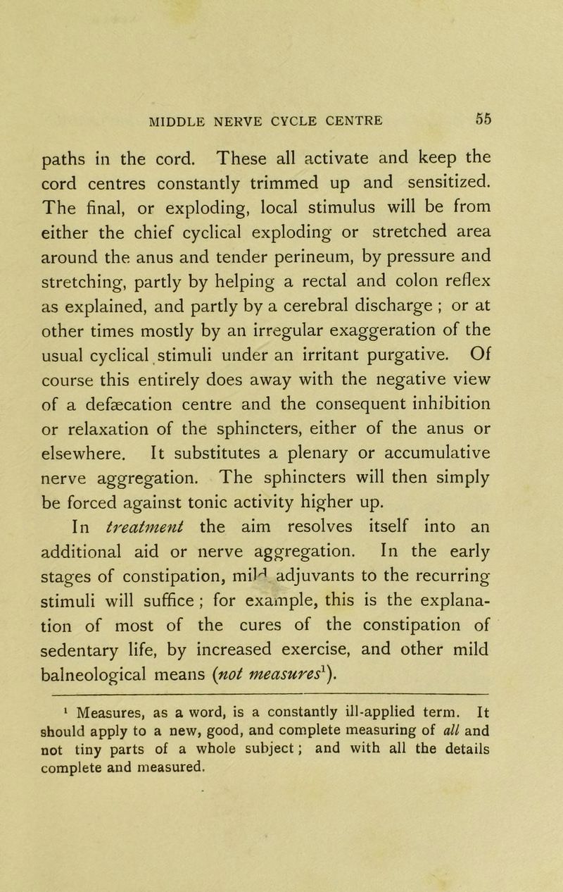 paths in the cord. These all activate and keep the cord centres constantly trimmed up and sensitized. The final, or exploding, local stimulus will be from either the chief cyclical exploding or stretched area around the anus and tender perineum, by pressure and stretching, partly by helping a rectal and colon reflex as explained, and partly by a cerebral discharge ; or at other times mostly by an irregular exaggeration of the usual cyclical stimuli under an irritant purgative. Of course this entirely does away with the negative view of a defaecation centre and the consequent inhibition or relaxation of the sphincters, either of the anus or elsewhere. It substitutes a plenary or accumulative nerve aggregation. The sphincters will then simply be forced against tonic activity higher up. In treatment the aim resolves itself into an additional aid or nerve aggregation. In the early stages of constipation, mil'^ adjuvants to the recurring stimuli will suffice ; for example, this is the explana- tion of most of the cures of the constipation of sedentary life, by increased exercise, and other mild balneological means i^ot measures^). ‘ Measures, as a word, is a constantly ill-applied term. It should apply to a new, good, and complete measuring of all and not tiny parts of a whole subject; and with all the details complete and measured.