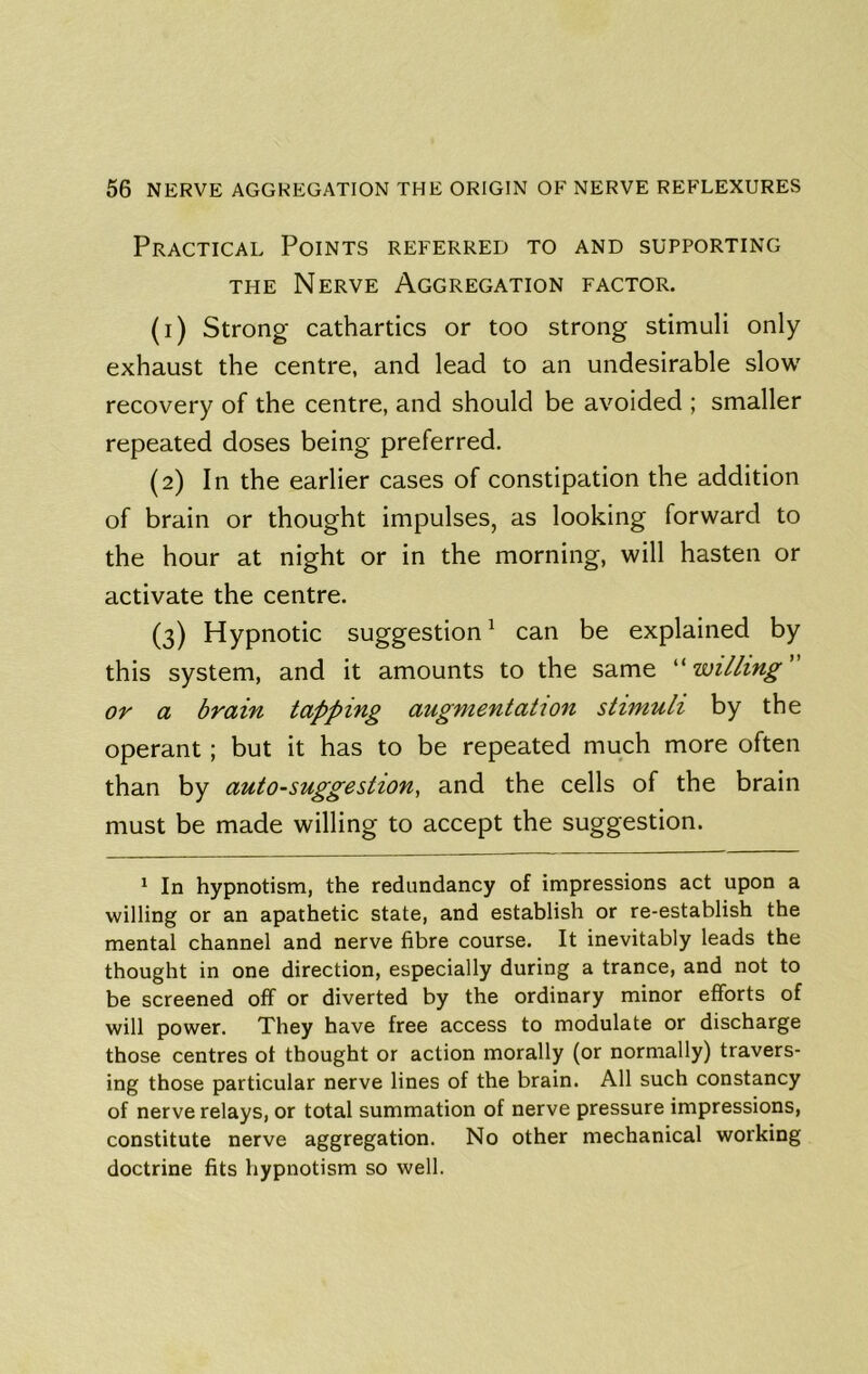 Practical Points referred to and supporting THE Nerve Aggregation factor. (1) Strong cathartics or too strong stimuli only exhaust the centre, and lead to an undesirable slow recovery of the centre, and should be avoided ; smaller repeated doses being preferred. (2) In the earlier cases of constipation the addition of brain or thought impulses, as looking forward to the hour at night or in the morning, will hasten or activate the centre. (3) Hypnotic suggestion ^ can be explained by this system, and it amounts to the same ^'willing or a brain tapping augmentation stimuli by the operant; but it has to be repeated much more often than by auto-suggestion, and the cells of the brain must be made willing to accept the suggestion. * In hypnotism, the redundancy of impressions act upon a willing or an apathetic state, and establish or re-establish the mental channel and nerve fibre course. It inevitably leads the thought in one direction, especially during a trance, and not to be screened off or diverted by the ordinary minor efforts of will power. They have free access to modulate or discharge those centres of thought or action morally (or normally) travers- ing those particular nerve lines of the brain. All such constancy of nerve relays, or total summation of nerve pressure impressions, constitute nerve aggregation. No other mechanical working doctrine fits hypnotism so well.