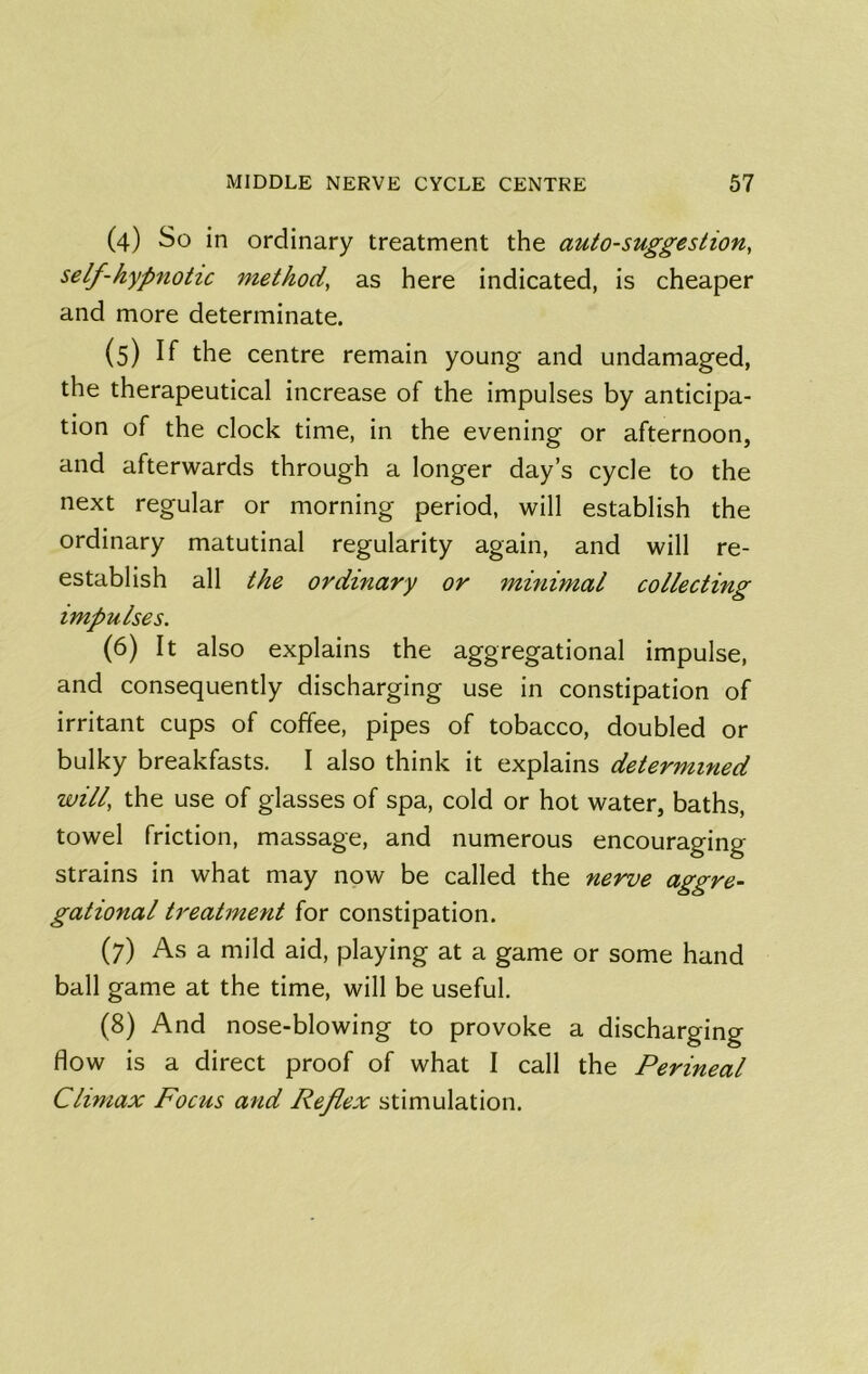 (4) So in ordinary treatment the auto-suggestion, self-hyp7iotic method, as here indicated, is cheaper and more determinate. (5) If the centre remain young and undamaged, the therapeutical increase of the impulses by anticipa- tion of the clock time, in the evening or afternoon, and afterwards through a longer day’s cycle to the next regular or morning period, will establish the ordinary matutinal regularity again, and will re- establish all the ordmary or minimal collecting impulses. (6) It also explains the aggregational impulse, and consequently discharging use in constipation of irritant cups of coffee, pipes of tobacco, doubled or bulky breakfasts. I also think it explains determined will, the use of glasses of spa, cold or hot water, baths, towel friction, massage, and numerous encouraging strains in what may now be called the nerve aggre- gational treatment for constipation. (7) As a mild aid, playing at a game or some hand ball game at the time, will be useful. (8) And nose-blowing to provoke a discharging flow is a direct proof of what I call the Perineal Climax Focus and Reflex stimulation.
