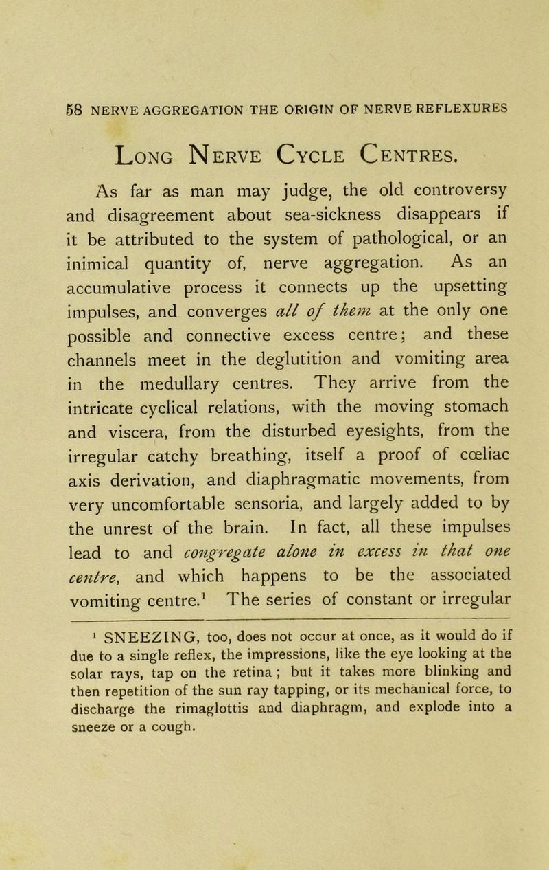Long Nerve Cycle Centres. As far as man may judge, the old controversy and disagreement about sea-sickness disappears if it be attributed to the system of pathological, or an inimical quantity of, nerve aggregation. As an accumulative process it connects up the upsetting impulses, and converges all of them at the only one possible and connective excess centre; and these channels meet in the deglutition and vomiting area in the medullary centres. They arrive from the intricate cyclical relations, with the moving stomach and viscera, from the disturbed eyesights, from the irregular catchy breathing, itself a proof of coeliac axis derivation, and diaphragmatic movements, from very uncomfortable sensoria, and largely added to by the unrest of the brain. In fact, all these impulses lead to and congregate alone in excess in that one centre, and which happens to be the associated vomiting centre.^ The series of constant or irregular ‘ SNEEZING, too, does not occur at once, as it would do if due to a single reflex, the impressions, like the eye looking at the solar rays, tap on the retina; but it takes more blinking and then repetition of the sun ray tapping, or its mechanical force, to discharge the rimaglottis and diaphragm, and explode into a sneeze or a cough.