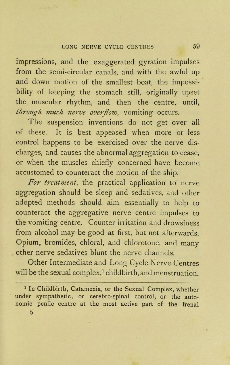 impressions, and the exaggerated gyration impulses from the semi-circular canals, and with the awful up and down motion of the smallest boat, the impossi- bility of keeping the stomach still, originally upset the muscular rhythm, and then the centre, until, through much nerve overfloiv, vomiting occurs. The suspension inventions do not get over all of these. It is best appeased when more or less control happens to be exercised over the nerve dis- charges, and causes the abnormal aggregation to cease, or when the muscles chiefly concerned have become accustomed to counteract the motion of the ship. For treatment, the practical application to nerve aggregation should be sleep and sedatives, and other adopted methods should aim essentially to help to counteract the aggregative nerve centre impulses to the vomiting centre. Counter irritation and drowsiness from alcohol may be good at first, but not afterwards. Opium, bromides, chloral, and chlorotone, and many other nerve sedatives blunt the nerve channels. Other Intermediate and Long Cycle Nerve Centres will be the sexual complex,^ childbirth, and menstruation. ^ In Childbirth, Catamenia, or the Sexual Complex, whether under sympathetic, or cerebro-spinal control, or the auto- nomic penile centre at the most active part of the frenal 6