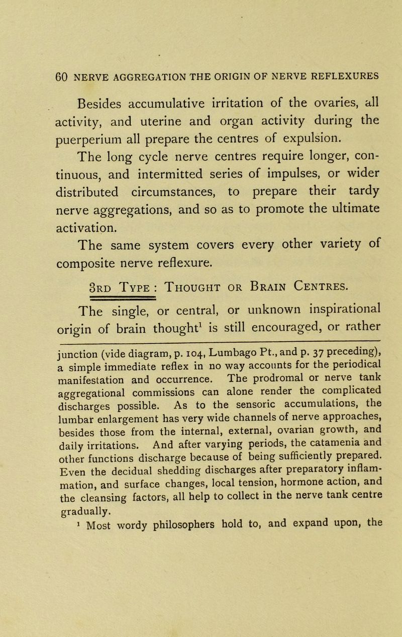 Besides accumulative irritation of the ovaries, all activity, and uterine and organ activity during the puerperium all prepare the centres of expulsion. The long cycle nerve centres require longer, con- tinuous, and intermitted series of impulses, or wider distributed circumstances, to prepare their tardy nerve aggregations, and so as to promote the ultimate activation. The same system covers every other variety of composite nerve reflexure. 3rd Type : Thought or Brain Centres. The single, or central, or unknown inspirational origin of brain thought is still encouraged, or rather junction (vide diagram, p. 104, Lumbago Pt., and p. 37 preceding), a simple immediate reflex in no way accounts for the periodical manifestation and occurrence. The prodromal or nerve tank aggregational commissions can alone render the complicated discharges possible. As to the sensoric accumulations, the lumbar enlargement has very wide channels of nerve approaches, besides those from the internal, external, ovarian growth, and daily irritations. And after varying periods, the catamenia and other functions discharge because of being sufficiently prepared. Even the decidual shedding discharges after preparatory inflam- mation, and surface changes, local tension, hormone action, and the cleansing factors, all help to collect in the nerve tank centre gradually. * Most wordy philosophers hold to, and expand upon, the