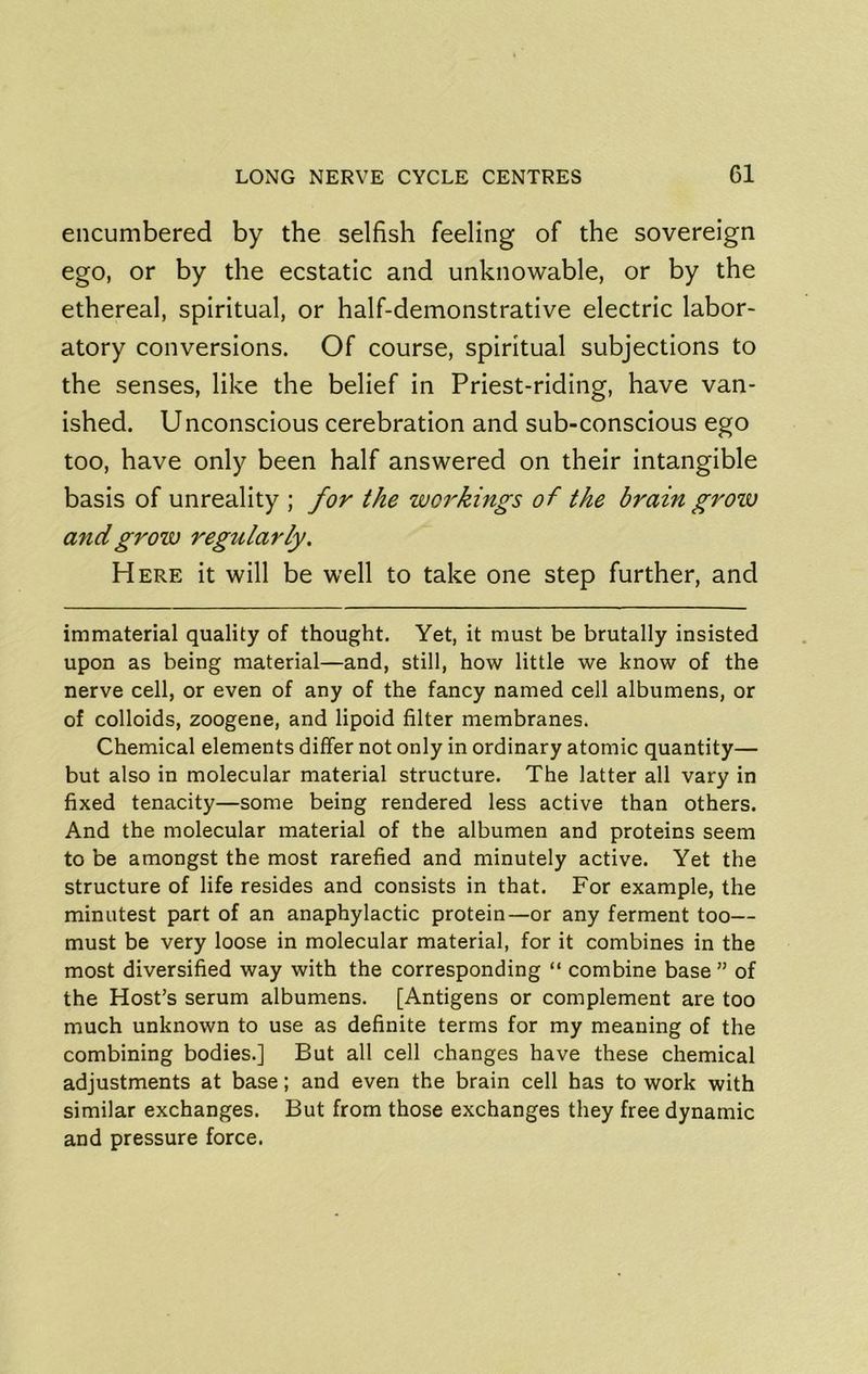 encumbered by the selfish feeling of the sovereign ego, or by the ecstatic and unknowable, or by the ethereal, spiritual, or half-demonstrative electric labor- atory conversions. Of course, spiritual subjections to the senses, like the belief in Priest-riding, have van- ished. Unconscious cerebration and sub-conscious ego too, have only been half answered on their intangible basis of unreality ; for the workings of the brain grow and grow regularly. Here it will be well to take one step further, and immaterial quality of thought. Yet, it must be brutally insisted upon as being material—and, still, how little we know of the nerve cell, or even of any of the fancy named cell albumens, or of colloids, zoogene, and lipoid filter membranes. Chemical elements differ not only in ordinary atomic quantity— but also in molecular material structure. The latter all vary in fixed tenacity—some being rendered less active than others. And the molecular material of the albumen and proteins seem to be amongst the most rarefied and minutely active. Yet the structure of life resides and consists in that. For example, the minutest part of an anaphylactic protein—or any ferment too— must be very loose in molecular material, for it combines in the most diversified way with the corresponding “ combine base ” of the Host’s serum albumens. [Antigens or complement are too much unknown to use as definite terms for my meaning of the combining bodies.] But all cell changes have these chemical adjustments at base; and even the brain cell has to work with similar exchanges. But from those exchanges they free dynamic and pressure force.