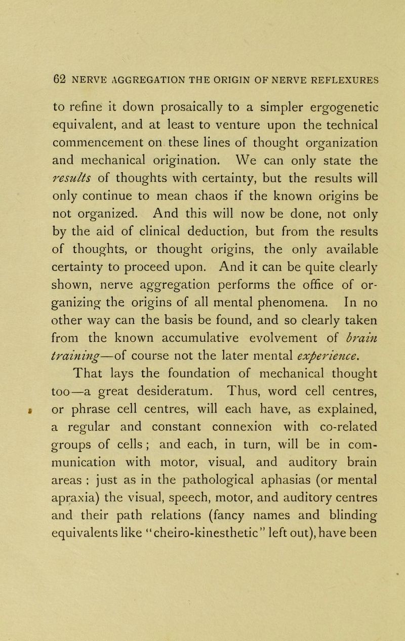 to refine it down prosaically to a simpler ergogenetic equivalent, and at least to venture upon the technical commencement on these lines of thouoht organization o o and mechanical origination. We can only state the results of thoughts with certainty, but the results will only continue to mean chaos if the known origins be not organized. And this will now be done, not only by the aid of clinical deduction, but from the results of thoughts, or thought origins, the only available certainty to proceed upon. And it can be quite clearly shown, nerve aggregation performs the office of or- ganizing the origins of all mental phenomena. In no other way can the basis be found, and so clearly taken from the known accumulative evolvement of bt'ain training—of course not the later mental experie^ice. That lays the foundation of mechanical thought too—a great desideratum. Thus, word cell centres, or phrase cell centres, will each have, as explained, a regular and constant connexion with co-related groups of cells ; and each, in turn, will be in com- munication with motor, visual, and auditory brain areas : just as in the pathological aphasias (or mental apraxia) the visual, speech, motor, and auditory centres and their path relations (fancy names and blinding equivalents like cheiro-kinesthetic” left out), have been