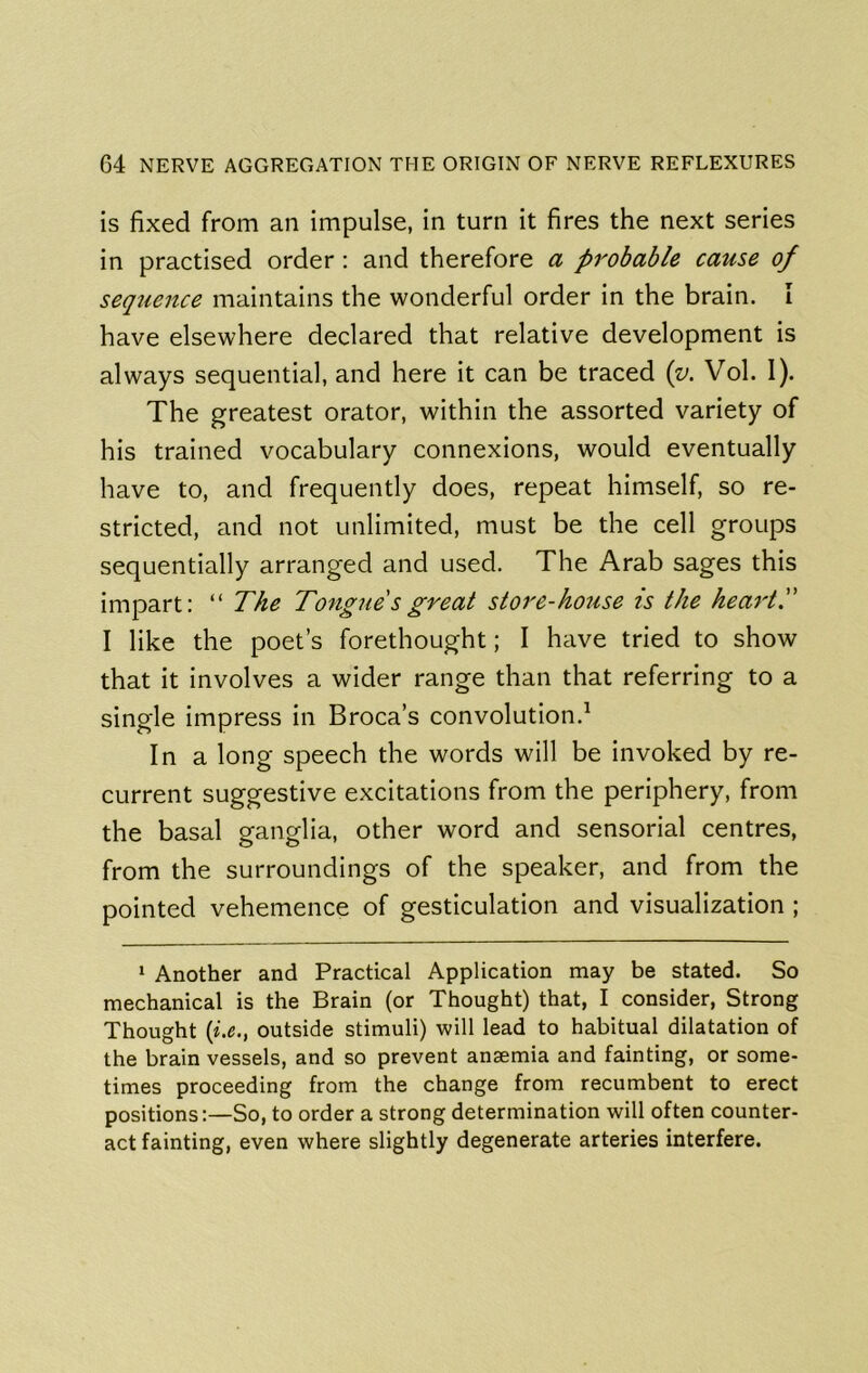 is fixed from an impulse, in turn it fires the next series in practised order: and therefore a probable cause of seqtience maintains the wonderful order in the brain. I have elsewhere declared that relative development is always sequential, and here it can be traced {v. Vol. I). The greatest orator, within the assorted variety of his trained vocabulary connexions, would eventually have to, and frequently does, repeat himself, so re- stricted, and not unlimited, must be the cell groups sequentially arranged and used. The Arab sages this impart: “ The Tongue'sgreat store-house is the heart. I like the poet’s forethought; I have tried to show that it involves a wider range than that referring to a single impress in Broca’s convolution.^ In a long speech the words will be invoked by re- current suggestive excitations from the periphery, from the basal ganglia, other word and sensorial centres, from the surroundings of the speaker, and from the pointed vehemence of gesticulation and visualization ; 1 Another and Practical Application may be stated. So mechanical is the Brain (or Thought) that, I consider, Strong Thought (l^., outside stimuli) will lead to habitual dilatation of the brain vessels, and so prevent anaemia and fainting, or some- times proceeding from the change from recumbent to erect positions:—So, to order a strong determination will often counter- act fainting, even where slightly degenerate arteries interfere.
