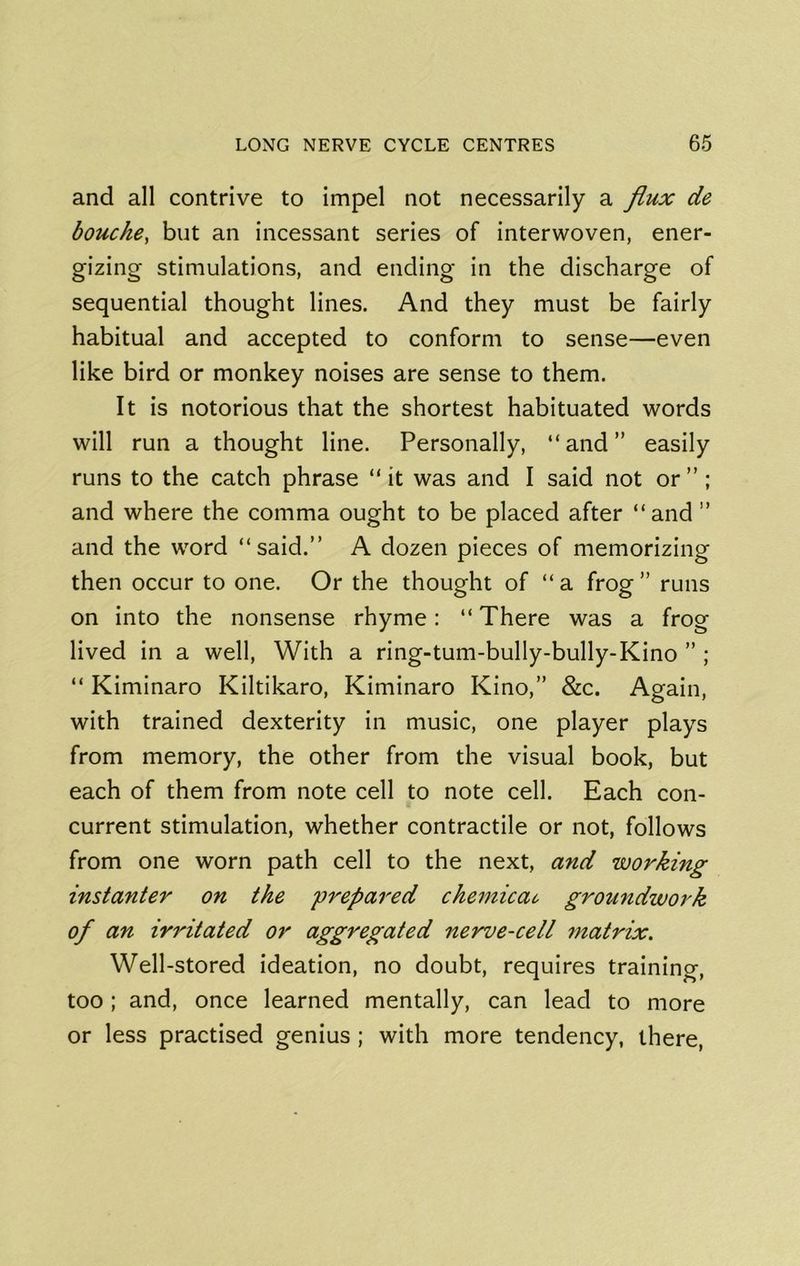 and all contrive to impel not necessarily a flux de bouche, but an incessant series of interwoven, ener- gizing stimulations, and ending in the discharge of sequential thought lines. And they must be fairly habitual and accepted to conform to sense—even like bird or monkey noises are sense to them. It is notorious that the shortest habituated words will run a thought line. Personally, “ and ” easily runs to the catch phrase “ it was and I said not or ”; and where the comma ought to be placed after “and ” and the word “said.” A dozen pieces of memorizing then occur to one. Or the thought of “ a frog ” runs on into the nonsense rhyme: “ There was a frog lived in a well. With a ring-tum-bully-bully-Kino ” ; “ Kiminaro Kiltikaro, Kiminaro Kino,” &c. Again, with trained dexterity in music, one player plays from memory, the other from the visual book, but each of them from note cell to note cell. Each con- current stimulation, whether contractile or not, follows from one worn path cell to the next, and working instanter on the prepared che77ticao groundwork of an irritated or aggregated ne'rve-cell matrix. Well-stored ideation, no doubt, requires training, too; and, once learned mentally, can lead to more or less practised genius ; with more tendency, there,