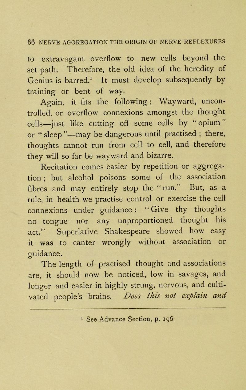 to extravagant overflow to new cells beyond the set path. Therefore, the old idea of the heredity of Genius is barred.^ It must develop subsequently by training or bent of way. Again, it fits the following: Wayward, uncon- trolled, or overflow connexions amongst the thought cells—just like cutting off some cells by “opium” or “ sleep ”—may be dangerous until practised ; there, thougfhts cannot run from cell to cell, and therefore they will so far be wayward and bizarre. Recitation comes easier by repetition or aggrega- tion ; but alcohol poisons some of the association fibres and may entirely stop the “ run.” But, as a rule, in health we practise control or exercise the cell connexions under guidance: “ Give thy thoughts no tongue nor any unproportioned thought his act.” Superlative Shakespeare showed how easy it was to canter wrongly without association or Guidance. o The length of practised thought and associations are. It should now be noticed, low in savages, and longer and easier in highly strung, nervous, and culti- vated people’s brains. Does this not explain arid ^ See Advance Section, p. 196