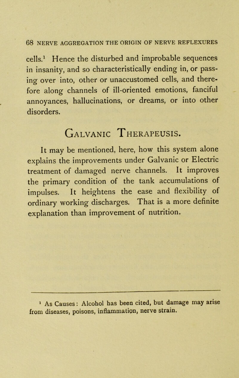 cells.^ Hence the disturbed and improbable sequences in insanity, and so characteristically ending in, or pass- ing over into, other or unaccustomed cells, and there- fore along channels of ill-oriented emotions, fanciful annoyances, hallucinations, or dreams, or into other disorders. Galvanic Therapeusis. It may be mentioned, here, how this system alone explains the improvements under Galvanic or Electric treatment of damaged nerve channels. It improves the primary condition of the tank accumulations of impulses. It heightens the ease and flexibility of ordinary working discharges. That is a more definite explanation than improvement of nutrition. 1 As Causes; Alcohol has been cited, but damage may arise from diseases, poisons, inflammation, nerve strain.