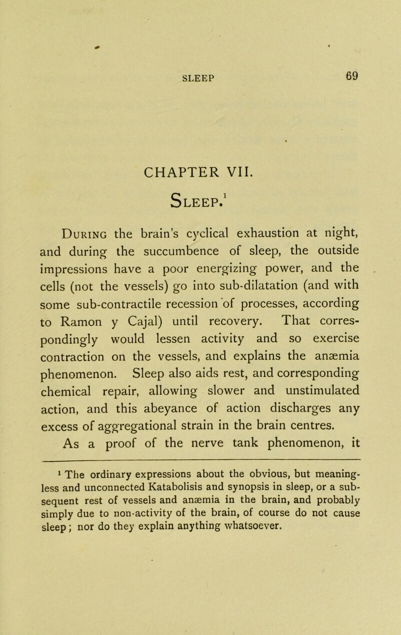 CHAPTER VII. Sleep.' During the brain’s cyclical exhaustion at night, and during the succumbence of sleep, the outside impressions have a poor energizing power, and the cells (not the vessels) go into sub-dilatation (and with some sub-contractile recession of processes, according to Ramon y Cajal) until recovery. That corres- pondingly would lessen activity and so exercise contraction on the vessels, and explains the anaemia phenomenon. Sleep also aids rest, and corresponding chemical repair, allowing slower and unstimulated action, and this abeyance of action discharges any excess of aggregational strain in the brain centres. As a proof of the nerve tank phenomenon, it ‘ The ordinary expressions about the obvious, but meaning- less and unconnected Katabolisis and synopsis in sleep, or a sub- sequent rest of vessels and anaemia in the brain, and probably simply due to non-activity of the brain, of course do not cause sleep; nor do they explain anything whatsoever.