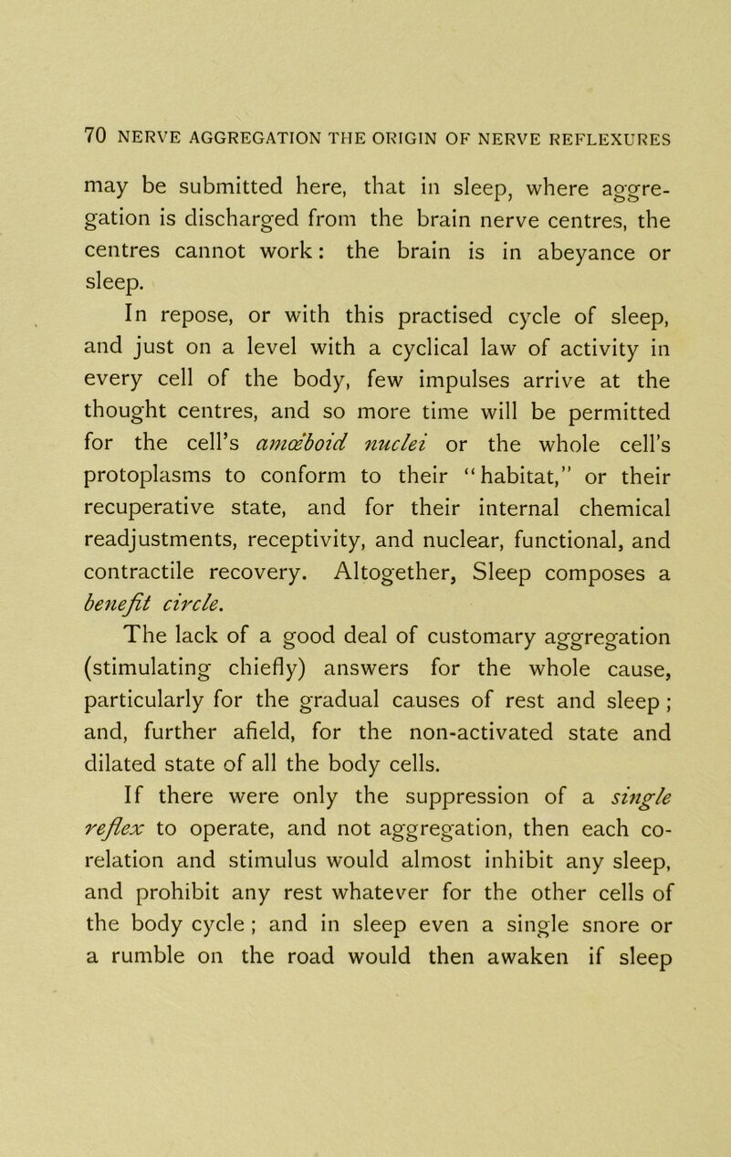 may be submitted here, that in sleep, where aggre- gation is discharged from the brain nerve centres, the centres cannot work: the brain is in abeyance or sleep. In repose, or with this practised cycle of sleep, and just on a level with a cyclical law of activity in every cell of the body, few impulses arrive at the thought centres, and so more time will be permitted for the cell’s amceboid nuclei or the whole cell’s protoplasms to conform to their “habitat,” or their recuperative state, and for their internal chemical readjustments, receptivity, and nuclear, functional, and contractile recovery. Altogether, Sleep composes a benefit circle. The lack of a good deal of customary aggregation (stimulating chiefly) answers for the whole cause, particularly for the gradual causes of rest and sleep ; and, further afield, for the non-activated state and dilated state of all the body cells. If there were only the suppression of a single reflex to operate, and not aggregation, then each co- relation and stimulus would almost inhibit any sleep, and prohibit any rest whatever for the other cells of the body cycle ; and in sleep even a single snore or a rumble on the road would then awaken if sleep
