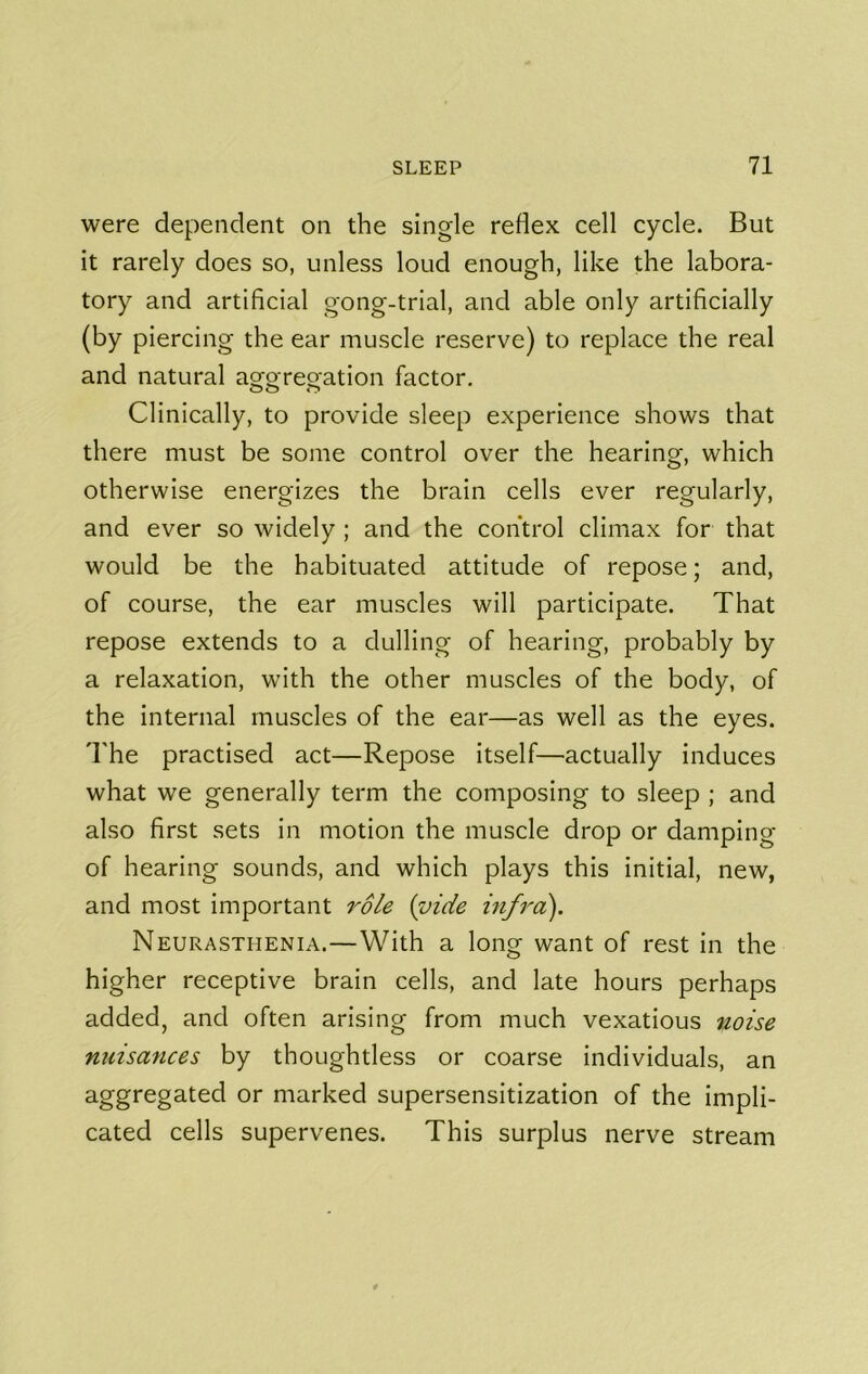 were dependent on the single reflex cell cycle. But it rarely does so, unless loud enough, like the labora- tory and artificial gong-trial, and able only artificially (by piercing the ear muscle reserve) to replace the real and natural aggregation factor. Clinically, to provide sleep experience shows that there must be some control over the hearing, which otherwise energizes the brain cells ever regularly, and ever so widely ; and the control climax for that would be the habituated attitude of repose; and, of course, the ear muscles will participate. That repose extends to a dulling of hearing, probably by a relaxation, with the other muscles of the body, of the internal muscles of the ear—as well as the eyes. 'I'he practised act—Repose itself—actually induces what we generally term the composing to sleep ; and also first sets in motion the muscle drop or damping of hearing sounds, and which plays this initial, new, and most important role (vide infra). Neurasthenia.—With a long want of rest in the higher receptive brain cells, and late hours perhaps added, and often arising from much vexatious noise nuisances by thoughtless or coarse individuals, an aggregated or marked supersensitization of the impli- cated cells supervenes. This surplus nerve stream