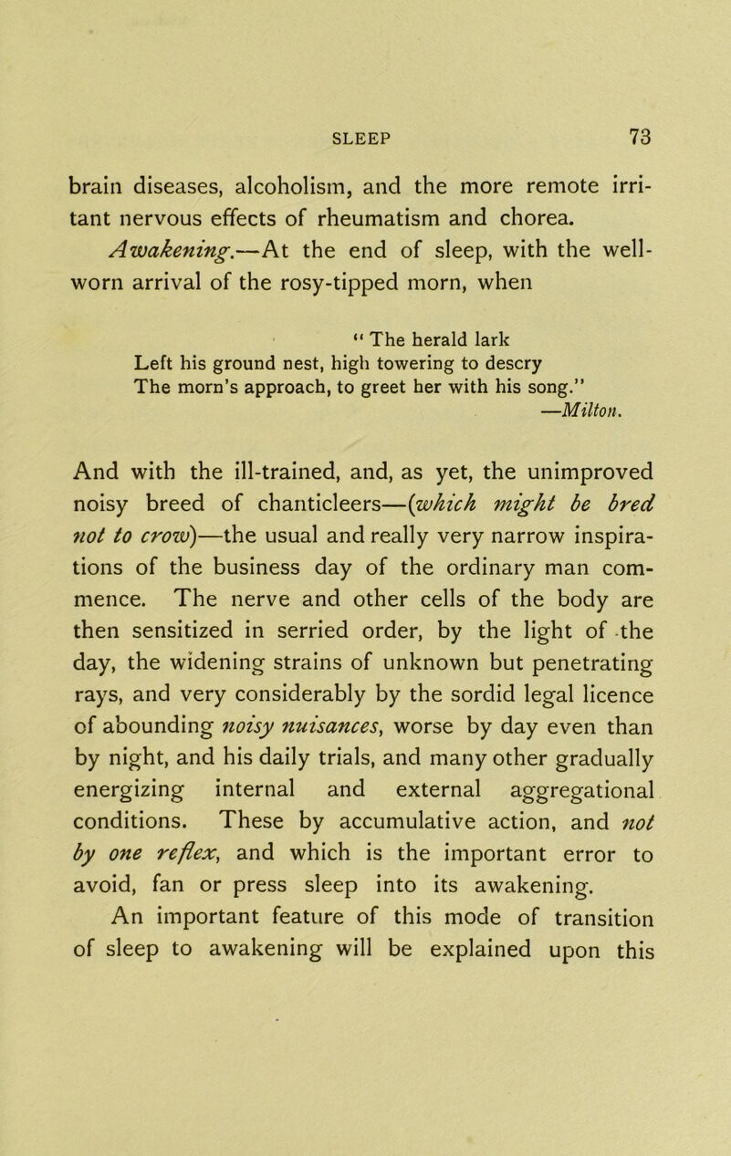 brain diseases, alcoholism, and the more remote irri- tant nervous effects of rheumatism and chorea. Awakening,—At the end of sleep, with the well- worn arrival of the rosy-tipped morn, when “The herald lark Left his ground nest, high towering to descry The morn’s approach, to greet her with his song.” —Milton. And with the ill-trained, and, as yet, the unimproved noisy breed of chanticleers—{which might be bred not to crozv)—the usual and really very narrow inspira- tions of the business day of the ordinary man com- mence. The nerve and other cells of the body are then sensitized in serried order, by the light of the day, the widening strains of unknown but penetrating rays, and very considerably by the sordid legal licence of abounding noisy nuisances, worse by day even than by night, and his daily trials, and many other gradually energizing internal and external aggregational conditions. These by accumulative action, and not by one reflex, and which is the important error to avoid, fan or press sleep into its awakening. An important feature of this mode of transition of sleep to awakening will be explained upon this