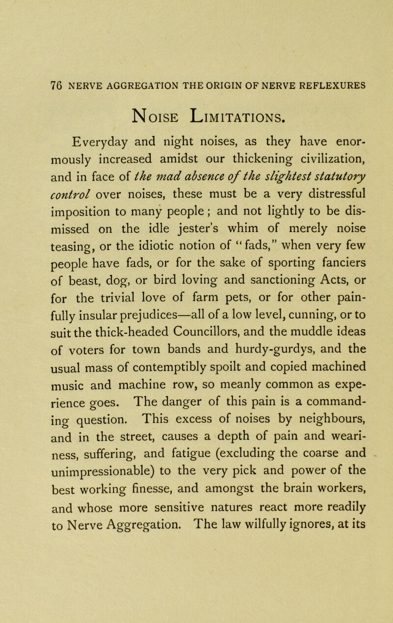 Noise Limitations. Everyday and night noises, as they have enor- mously increased amidst our thickening civilization, and in face of the mad absence of the slightest statutory control over noises, these must be a very distressful imposition to many people; and not lightly to be dis- missed on the idle jester’s whim of merely noise teasing, or the idiotic notion of “fads,” when very few people have fads, or for the sake of sporting fanciers of beast, dog, or bird loving and sanctioning Acts, or for the trivial love of farm pets, or for other pain- fully insular prejudices—all of a low level, cunning, or to suit the thick-headed Councillors, and the muddle ideas of voters for town bands and hurdy-gurdys, and the usual mass of contemptibly spoilt and copied machined music and machine row, so meanly common as expe- rience goes. The danger of this pain is a command- ing question. This excess of noises by neighbours, and in the street, causes a depth of pain and weari- ness, suffering, and fatigue (excluding the coarse and unimpressionable) to the very pick and power of the best working finesse, and amongst the brain workers, and whose more sensitive natures react more readily to Nerve Aggregation. The law wilfully ignores, at its