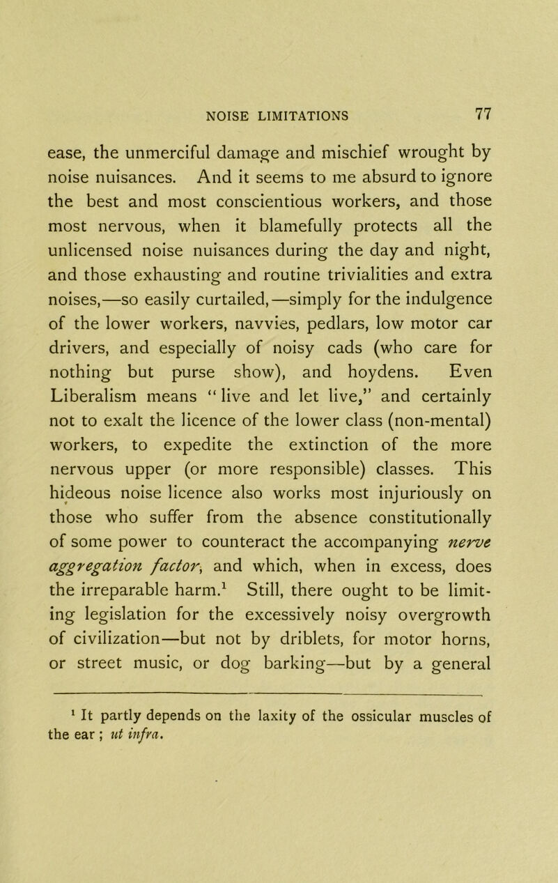 ease, the unmerciful damage and mischief wrought by noise nuisances. And it seems to me absurd to ignore the best and most conscientious workers, and those most nervous, when it blamefully protects all the unlicensed noise nuisances during the day and night, and those exhausting and routine trivialities and extra noises,—so easily curtailed,—simply for the indulgence of the lower workers, navvies, pedlars, low motor car drivers, and especially of noisy cads (who care for nothing but purse show), and hoydens. Even Liberalism means “ live and let live,” and certainly not to exalt the licence of the lower class (non-mental) workers, to expedite the extinction of the more nervous upper (or more responsible) classes. This hideous noise licence also works most injuriously on those who suffer from the absence constitutionally of some power to counteract the accompanying nerve aggregation factor, and which, when in excess, does the irreparable harm.^ Still, there ought to be limit- ing legislation for the excessively noisy overgrowth of civilization—but not by driblets, for motor horns, or street music, or dog barking—but by a general ‘ It partly depends on the laxity of the ossicular muscles of the ear ; ut infra.