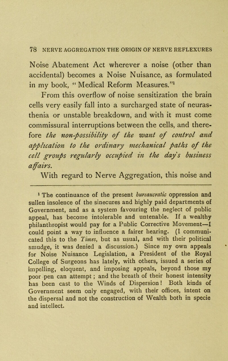 Noise Abatement Act wherever a noise (other than accidental) becomes a Noise Nuisance, as formulated in my book, “ Medical Reform Measures.”^ From this overflow of noise sensitization the brain cells very easily fall into a surcharged state of neuras- thenia or unstable breakdown, and with it must come commissural interruptions between the cells, and there- fore the non-possibility of the want of control and application to the ordinary mechanical paths of the cell groups regularly occupied in the day's business affairs. With regard to Nerve Aggregation, this noise and ^ The continuance of the present huveaucvatic oppression and sullen insolence of the sinecures and highly paid departments of Government, and as a system favouring the neglect of public appeal, has become intolerable and untenable. If a wealthy philanthropist would pay for a Public Corrective Movement—I could point a way to influence a fairer hearing. (I communi- cated this to the Times, but as usual, and with their political smudge, it was denied a discussion.) Since my own appeals for Noise Nuisance Legislation, a President of the Royal College of Surgeons has lately, with others, issued a series of impelling, eloquent, and imposing appeals, beyond those my poor pen can attempt; and the breath of their honest intensity has been cast to the Winds of Dispersion! Both kinds of Government seem only engaged, with their offices, intent on the dispersal and not the construction of Wealth both in specie and intellect.