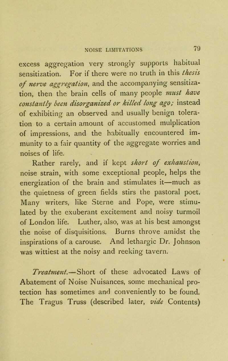 excess ao-gregation very strongly supports habitual sensitization. For if there were no truth in this thesis of nerve aggregation^ and the accompanying sensitiza- tion, then the brain cells of many people must have constantly been disorganized or killed long ago; instead of exhibiting an observed and usually benign tolera- tion to a certain amount of accustomed mulplication of impressions, and the habitually encountered im- munity to a fair quantity of the aggregate worries and noises of life. Rather rarely, and if kept short of exhaustion, noise strain, with some exceptional people, helps the energization of the brain and stimulates it—much as the quietness of green fields stirs the pastoral poet. Many writers, like Sterne and Pope, were stimu- lated by the exuberant excitement and noisy turmoil of London life. Luther, also, was at his best amongst the noise of disquisitions. Burns throve amidst the inspirations of a carouse. And lethargic Dr. Johnson was wittiest at the noisy and reeking tavern. Treatment.—Short of these advocated Laws of Abatement of Noise Nuisances, some mechanical pro- tection has sometimes and conveniently to be found. The Tragus Truss (described later, vide Contents)