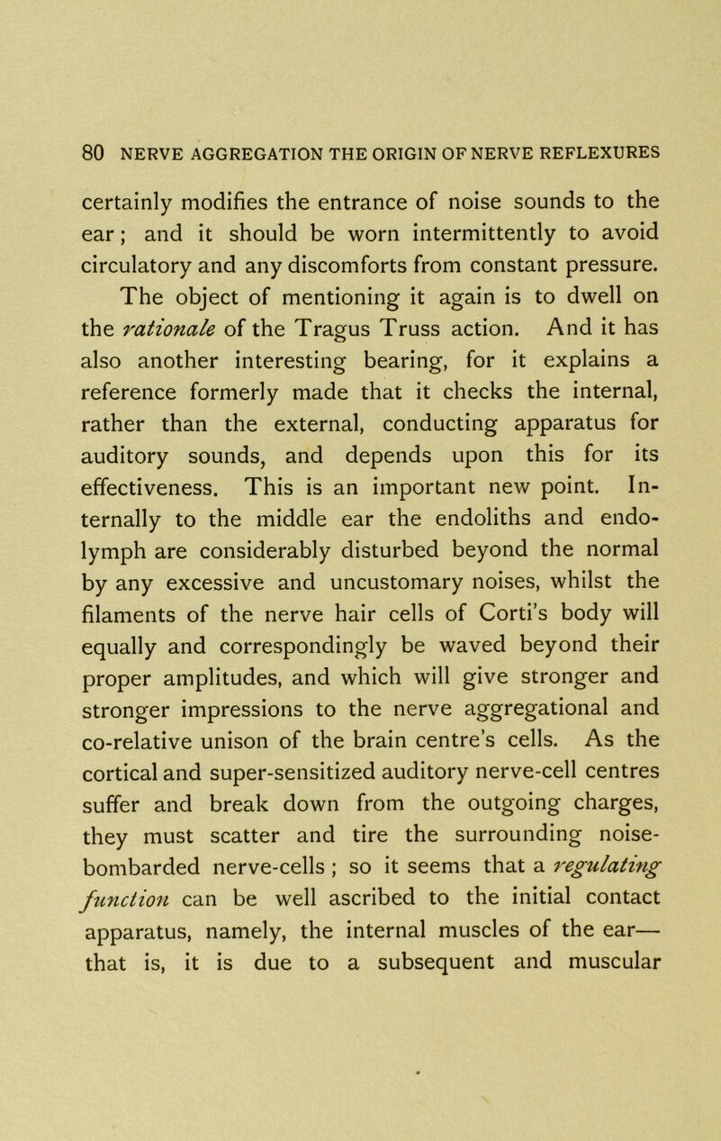 certainly modifies the entrance of noise sounds to the ear; and it should be worn intermittently to avoid circulatory and any discomforts from constant pressure. The object of mentioning it again is to dwell on the rationale of the Tragus Truss action. And it has also another interesting bearing, for it explains a reference formerly made that it checks the internal, rather than the external, conducting apparatus for auditory sounds, and depends upon this for its effectiveness. This is an important new point. In- ternally to the middle ear the endoliths and endo- lymph are considerably disturbed beyond the normal by any excessive and uncustomary noises, whilst the filaments of the nerve hair cells of Corti’s body will equally and correspondingly be waved beyond their proper amplitudes, and which will give stronger and stronger impressions to the nerve aggregational and co-relative unison of the brain centre’s cells. As the cortical and super-sensitized auditory nerve-cell centres suffer and break down from the outgoing charges, they must scatter and tire the surrounding noise- bombarded nerve-cells ; so it seems that a regulating ftinciion can be well ascribed to the initial contact apparatus, namely, the internal muscles of the ear— that is, it is due to a subsequent and muscular