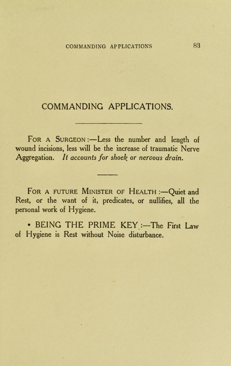COMMANDING APPLICATIONS. For a Surgeon :—Less the number and length of wound incisions, less will be the increase of traumatic Nerve Aggregation. It accounts for shock or nervous drain. For a future Minister of Health :—Quiet and Rest, or the want of it, predicates, or nullifies, all the personal work of Hygiene. • BEING THE PRIME KEYj—The First Law of Hygiene is Rest without Noise disturbance.