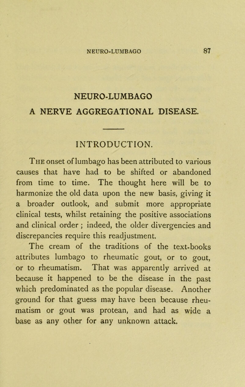 NEURO-LUMBAGO A NERVE AGGREGATIONAL DISEASE. INTRODUCTION. The onset oflumbago has been attributed to various causes that have had to be shifted or abandoned from time to time. The thought here will be to harmonize the old data upon the new basis, giving it a broader outlook, and submit more appropriate clinical tests, whilst retaining the positive associations and clinical order ; indeed, the older divergencies and discrepancies require this readjustment. The cream of the traditions of the text-books attributes lumbago to rheumatic gout, or to gout, or to rheumatism. That was apparently arrived at because it happened to be the disease in the past which predominated as the popular disease. Another ground for that guess may have been because rheu- matism or gout was protean, and had as wide a base as any other for any unknown attack.