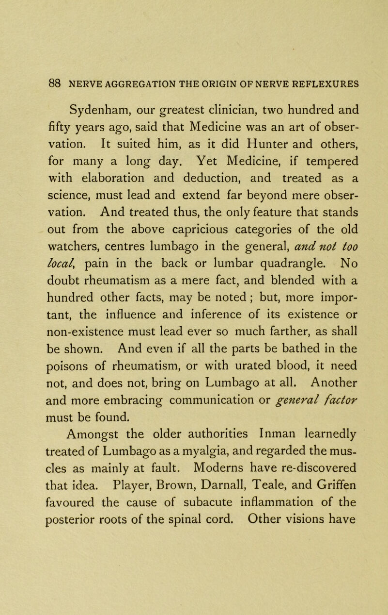 Sydenham, our greatest clinician, two hundred and fifty years ago, said that Medicine was an art of obser- vation. It suited him, as it did Hunter and others, for many a long day. Yet Medicine, if tempered with elaboration and deduction, and treated as a science, must lead and extend far beyond mere obser- vation. And treated thus, the only feature that stands out from the above capricious categories of the old watchers, centres lumbago in the general, and not too local, pain in the back or lumbar quadrangle. No doubt rheumatism as a mere fact, and blended with a hundred other facts, may be noted ; but, more impor- tant, the influence and inference of its existence or non-existence must lead ever so much farther, as shall be shown. And even if all the parts be bathed in the poisons of rheumatism, or with urated blood, it need not, and does not, bring on Lumbago at all. Another and more embracing communication or general factor must be found. Amongst the older authorities Inman learnedly treated of Lumbago as a myalgia, and regarded the mus- cles as mainly at fault. Moderns have re-discovered that idea. Player, Brown, Darnall, Teale, and Griffen favoured the cause of subacute inflammation of the posterior roots of the spinal cord. Other visions have