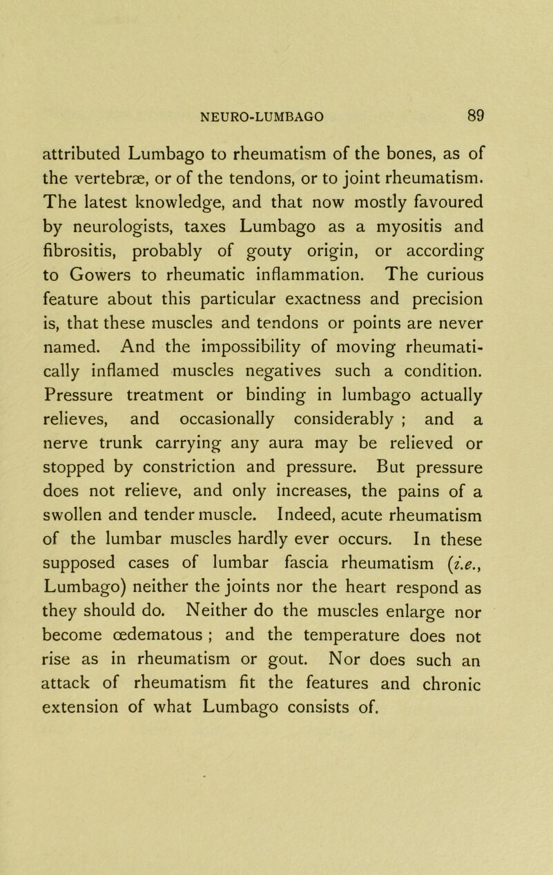 attributed Lunibago to rheumatism of the bones, as of the vertebrae, or of the tendons, or to joint rheumatism. The latest knowledge, and that now mostly favoured by neurologists, taxes Lumbago as a myositis and fibrositis, probably of gouty origin, or according to Gowers to rheumatic inflammation. The curious feature about this particular exactness and precision is, that these muscles and tendons or points are never named. And the impossibility of moving rheumati- cally inflamed muscles negatives such a condition. Pressure treatment or binding in lumbago actually relieves, and occasionally considerably ; and a nerve trunk carrying any aura may be relieved or stopped by constriction and pressure. But pressure does not relieve, and only increases, the pains of a swollen and tender muscle. Indeed, acute rheumatism of the lumbar muscles hardly ever occurs. In these supposed cases of lumbar fascia rheumatism [i.e., Lumbago) neither the joints nor the heart respond as they should do. Neither do the muscles enlarge nor become oedematous ; and the temperature does not rise as in rheumatism or gout. Nor does such an attack of rheumatism fit the features and chronic extension of what Lumbago consists of.