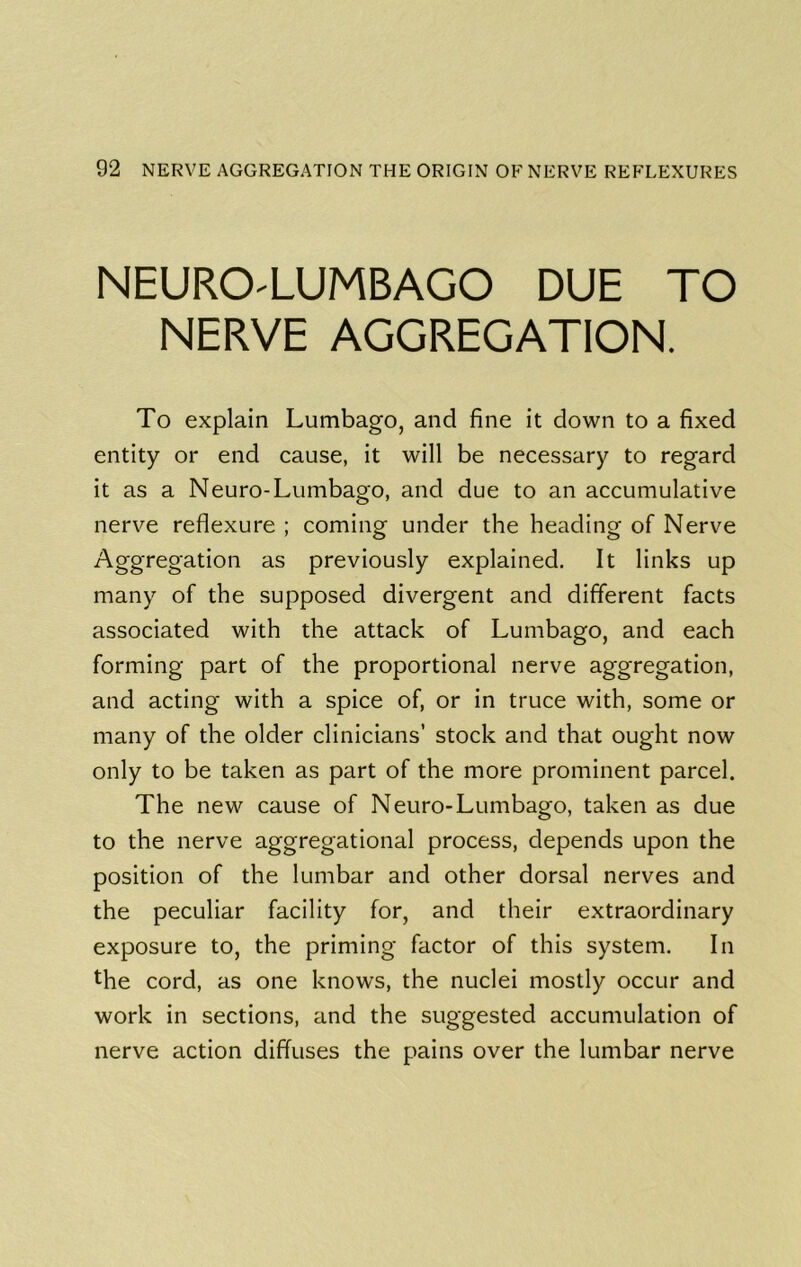 NEURO'LUMBAGO DUE TO NERVE AGGREGATION. To explain Lumbago, and fine it dov\^n to a fixed entity or end cause, it will be necessary to regard it as a Neuro-Lumbago, and due to an accumulative nerve reflexure ; coming under the heading of Nerve Aggregation as previously explained. It links up many of the supposed divergent and different facts associated with the attack of Lumbago, and each forming part of the proportional nerve aggregation, and acting with a spice of, or in truce with, some or many of the older clinicians’ stock and that ought now only to be taken as part of the more prominent parcel. The new cause of Neuro-Lumbago, taken as due to the nerve aggregational process, depends upon the position of the lumbar and other dorsal nerves and the peculiar facility for, and their extraordinary exposure to, the priming factor of this system. In the cord, as one knows, the nuclei mostly occur and work in sections, and the suggested accumulation of nerve action diffuses the pains over the lumbar nerve