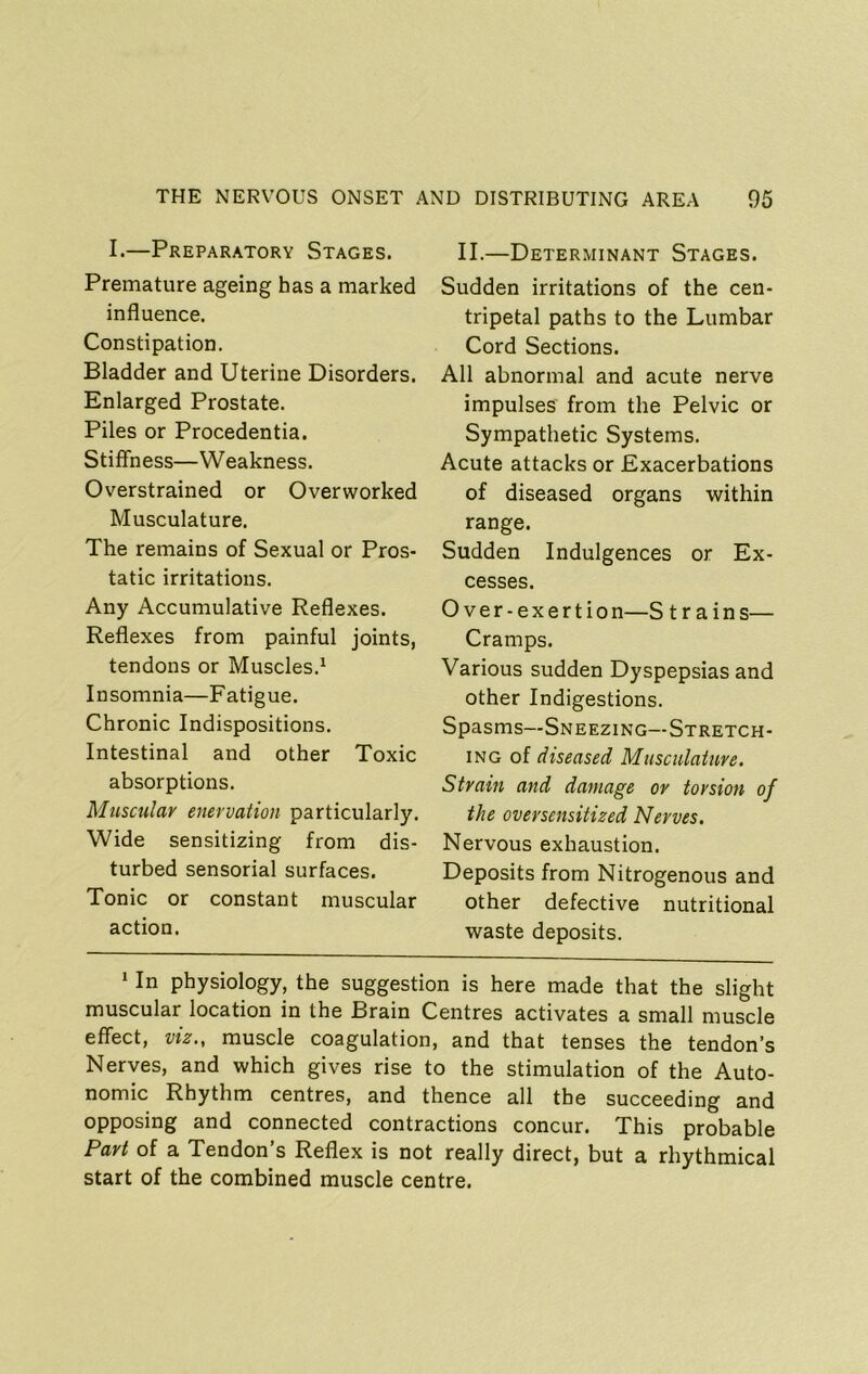 I.—Preparatory Stages. Premature ageing has a marked influence. Constipation. Bladder and Uterine Disorders. Enlarged Prostate. Piles or Procedentia. Stiffness—Weakness. Overstrained or Overworked Musculature. The remains of Sexual or Pros- tatic irritations. Any Accumulative Reflexes. Reflexes from painful joints, tendons or Muscles.^ Insomnia—Fatigue. Chronic Indispositions. Intestinal and other Toxic absorptions. Muscular enervation particularly. Wide sensitizing from dis- turbed sensorial surfaces. Tonic or constant muscular action. II.—Determinant Stages. Sudden irritations of the cen- tripetal paths to the Lumbar Cord Sections. All abnormal and acute nerve impulses from the Pelvic or Sympathetic Systems. Acute attacks or Exacerbations of diseased organs within range. Sudden Indulgences or Ex- cesses. Over-exertion—S trains— Cramps. Various sudden Dyspepsias and other Indigestions. Spasms—Sneezing—Stretch- ing of diseased Musculature, Strain and damage or torsion of the oversensitized Nerves. Nervous exhaustion. Deposits from Nitrogenous and other defective nutritional waste deposits. ‘ In physiology, the suggestion is here made that the slight muscular location in the Brain Centres activates a small muscle effect, viz., muscle coagulation, and that tenses the tendon’s Nerves, and which gives rise to the stimulation of the Auto- nomic Rhythm centres, and thence all the succeeding and opposing and connected contractions concur. This probable Part of a Tendon’s Reflex is not really direct, but a rhythmical start of the combined muscle centre.